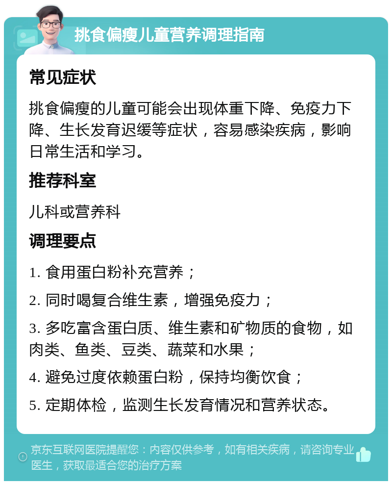 挑食偏瘦儿童营养调理指南 常见症状 挑食偏瘦的儿童可能会出现体重下降、免疫力下降、生长发育迟缓等症状，容易感染疾病，影响日常生活和学习。 推荐科室 儿科或营养科 调理要点 1. 食用蛋白粉补充营养； 2. 同时喝复合维生素，增强免疫力； 3. 多吃富含蛋白质、维生素和矿物质的食物，如肉类、鱼类、豆类、蔬菜和水果； 4. 避免过度依赖蛋白粉，保持均衡饮食； 5. 定期体检，监测生长发育情况和营养状态。