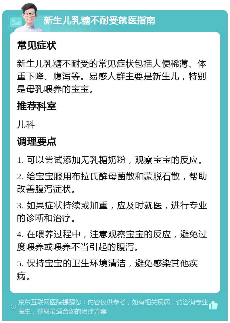 新生儿乳糖不耐受就医指南 常见症状 新生儿乳糖不耐受的常见症状包括大便稀薄、体重下降、腹泻等。易感人群主要是新生儿，特别是母乳喂养的宝宝。 推荐科室 儿科 调理要点 1. 可以尝试添加无乳糖奶粉，观察宝宝的反应。 2. 给宝宝服用布拉氏酵母菌散和蒙脱石散，帮助改善腹泻症状。 3. 如果症状持续或加重，应及时就医，进行专业的诊断和治疗。 4. 在喂养过程中，注意观察宝宝的反应，避免过度喂养或喂养不当引起的腹泻。 5. 保持宝宝的卫生环境清洁，避免感染其他疾病。