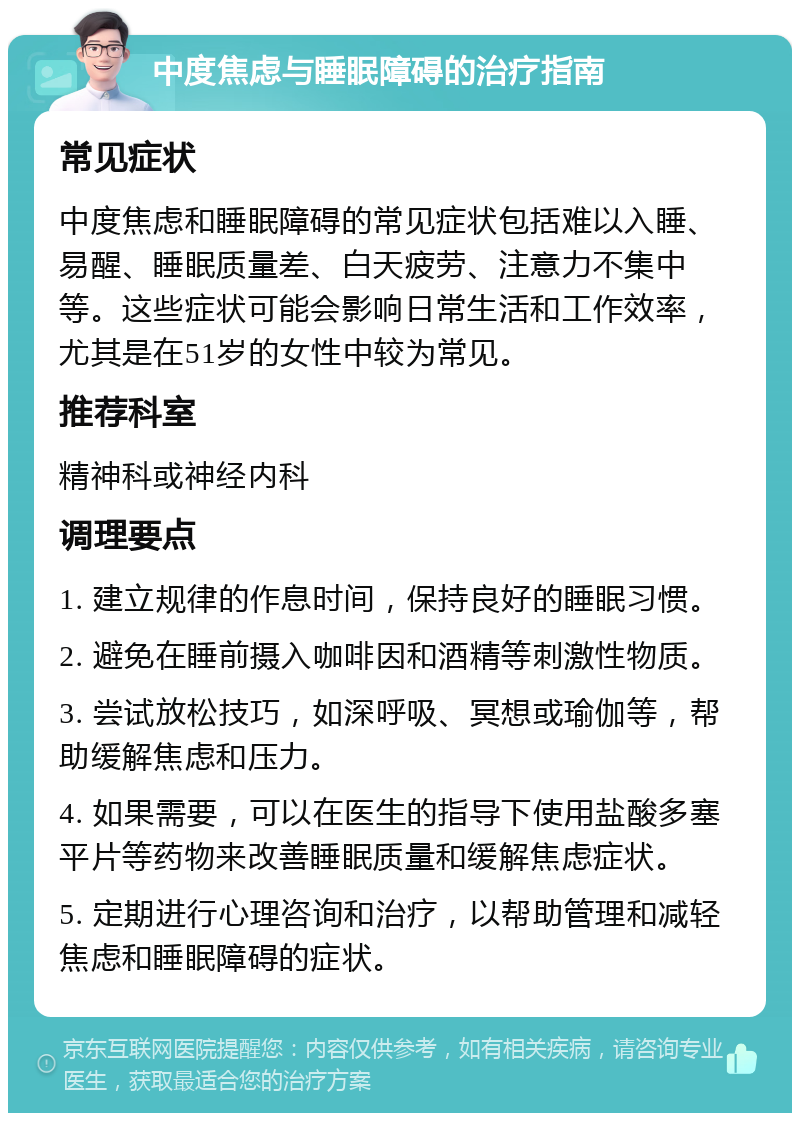 中度焦虑与睡眠障碍的治疗指南 常见症状 中度焦虑和睡眠障碍的常见症状包括难以入睡、易醒、睡眠质量差、白天疲劳、注意力不集中等。这些症状可能会影响日常生活和工作效率，尤其是在51岁的女性中较为常见。 推荐科室 精神科或神经内科 调理要点 1. 建立规律的作息时间，保持良好的睡眠习惯。 2. 避免在睡前摄入咖啡因和酒精等刺激性物质。 3. 尝试放松技巧，如深呼吸、冥想或瑜伽等，帮助缓解焦虑和压力。 4. 如果需要，可以在医生的指导下使用盐酸多塞平片等药物来改善睡眠质量和缓解焦虑症状。 5. 定期进行心理咨询和治疗，以帮助管理和减轻焦虑和睡眠障碍的症状。