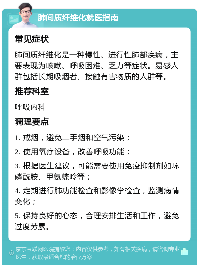 肺间质纤维化就医指南 常见症状 肺间质纤维化是一种慢性、进行性肺部疾病，主要表现为咳嗽、呼吸困难、乏力等症状。易感人群包括长期吸烟者、接触有害物质的人群等。 推荐科室 呼吸内科 调理要点 1. 戒烟，避免二手烟和空气污染； 2. 使用氧疗设备，改善呼吸功能； 3. 根据医生建议，可能需要使用免疫抑制剂如环磷酰胺、甲氨蝶呤等； 4. 定期进行肺功能检查和影像学检查，监测病情变化； 5. 保持良好的心态，合理安排生活和工作，避免过度劳累。