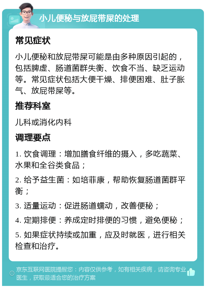 小儿便秘与放屁带屎的处理 常见症状 小儿便秘和放屁带屎可能是由多种原因引起的，包括脾虚、肠道菌群失衡、饮食不当、缺乏运动等。常见症状包括大便干燥、排便困难、肚子胀气、放屁带屎等。 推荐科室 儿科或消化内科 调理要点 1. 饮食调理：增加膳食纤维的摄入，多吃蔬菜、水果和全谷类食品； 2. 给予益生菌：如培菲康，帮助恢复肠道菌群平衡； 3. 适量运动：促进肠道蠕动，改善便秘； 4. 定期排便：养成定时排便的习惯，避免便秘； 5. 如果症状持续或加重，应及时就医，进行相关检查和治疗。