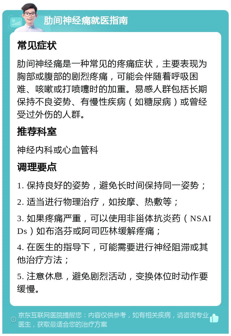 肋间神经痛就医指南 常见症状 肋间神经痛是一种常见的疼痛症状，主要表现为胸部或腹部的剧烈疼痛，可能会伴随着呼吸困难、咳嗽或打喷嚏时的加重。易感人群包括长期保持不良姿势、有慢性疾病（如糖尿病）或曾经受过外伤的人群。 推荐科室 神经内科或心血管科 调理要点 1. 保持良好的姿势，避免长时间保持同一姿势； 2. 适当进行物理治疗，如按摩、热敷等； 3. 如果疼痛严重，可以使用非甾体抗炎药（NSAIDs）如布洛芬或阿司匹林缓解疼痛； 4. 在医生的指导下，可能需要进行神经阻滞或其他治疗方法； 5. 注意休息，避免剧烈活动，变换体位时动作要缓慢。