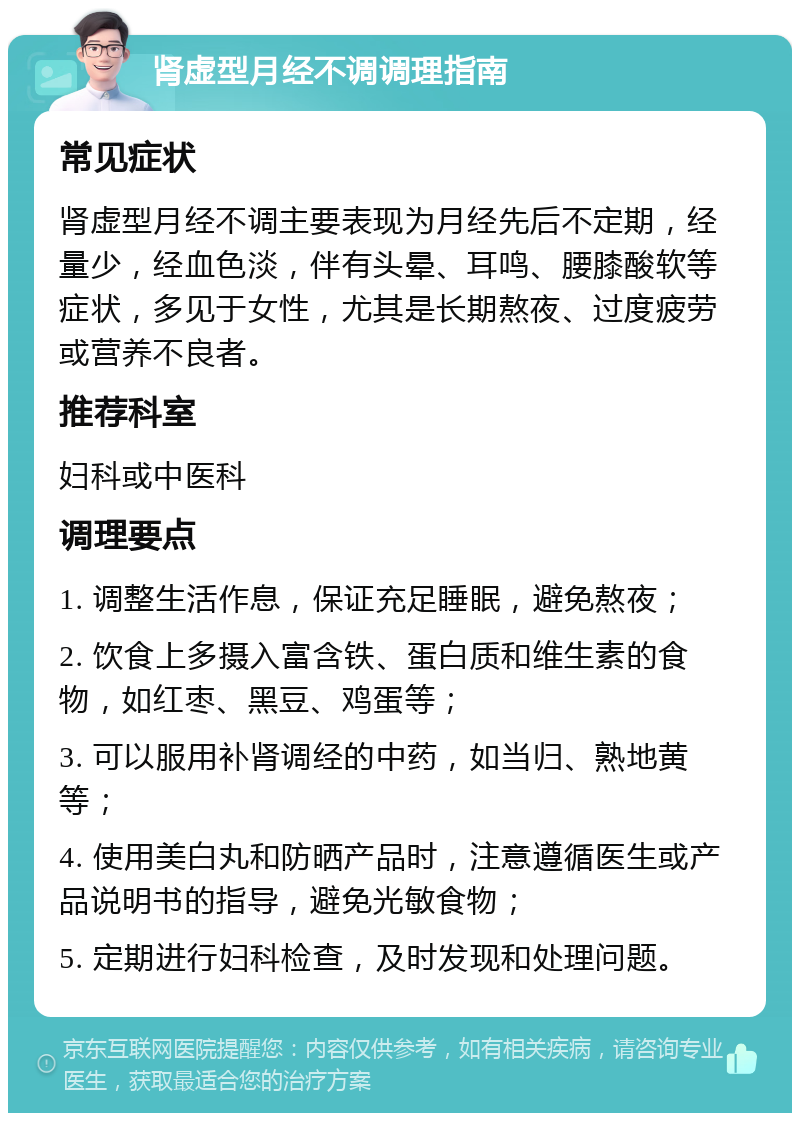 肾虚型月经不调调理指南 常见症状 肾虚型月经不调主要表现为月经先后不定期，经量少，经血色淡，伴有头晕、耳鸣、腰膝酸软等症状，多见于女性，尤其是长期熬夜、过度疲劳或营养不良者。 推荐科室 妇科或中医科 调理要点 1. 调整生活作息，保证充足睡眠，避免熬夜； 2. 饮食上多摄入富含铁、蛋白质和维生素的食物，如红枣、黑豆、鸡蛋等； 3. 可以服用补肾调经的中药，如当归、熟地黄等； 4. 使用美白丸和防晒产品时，注意遵循医生或产品说明书的指导，避免光敏食物； 5. 定期进行妇科检查，及时发现和处理问题。