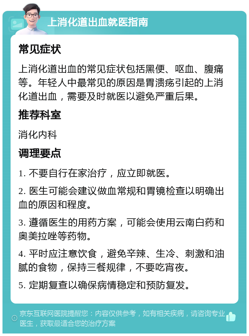 上消化道出血就医指南 常见症状 上消化道出血的常见症状包括黑便、呕血、腹痛等。年轻人中最常见的原因是胃溃疡引起的上消化道出血，需要及时就医以避免严重后果。 推荐科室 消化内科 调理要点 1. 不要自行在家治疗，应立即就医。 2. 医生可能会建议做血常规和胃镜检查以明确出血的原因和程度。 3. 遵循医生的用药方案，可能会使用云南白药和奥美拉唑等药物。 4. 平时应注意饮食，避免辛辣、生冷、刺激和油腻的食物，保持三餐规律，不要吃宵夜。 5. 定期复查以确保病情稳定和预防复发。