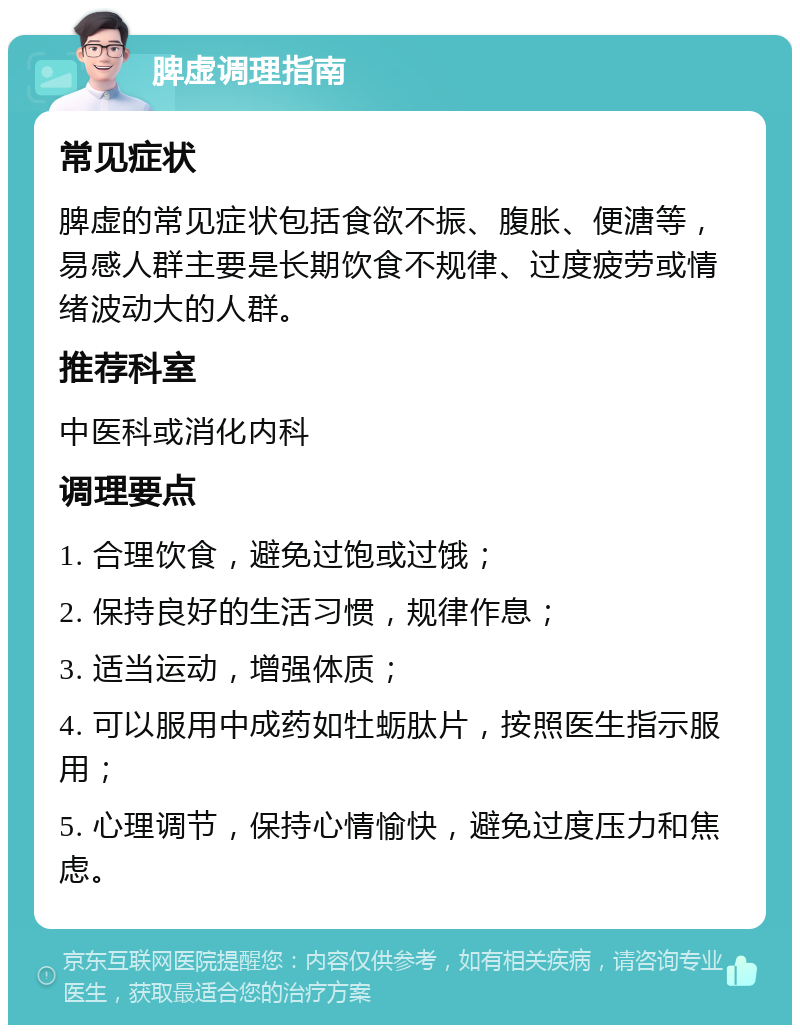 脾虚调理指南 常见症状 脾虚的常见症状包括食欲不振、腹胀、便溏等，易感人群主要是长期饮食不规律、过度疲劳或情绪波动大的人群。 推荐科室 中医科或消化内科 调理要点 1. 合理饮食，避免过饱或过饿； 2. 保持良好的生活习惯，规律作息； 3. 适当运动，增强体质； 4. 可以服用中成药如牡蛎肽片，按照医生指示服用； 5. 心理调节，保持心情愉快，避免过度压力和焦虑。