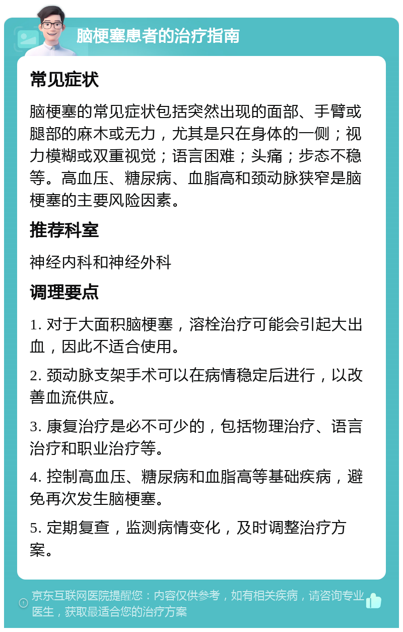 脑梗塞患者的治疗指南 常见症状 脑梗塞的常见症状包括突然出现的面部、手臂或腿部的麻木或无力，尤其是只在身体的一侧；视力模糊或双重视觉；语言困难；头痛；步态不稳等。高血压、糖尿病、血脂高和颈动脉狭窄是脑梗塞的主要风险因素。 推荐科室 神经内科和神经外科 调理要点 1. 对于大面积脑梗塞，溶栓治疗可能会引起大出血，因此不适合使用。 2. 颈动脉支架手术可以在病情稳定后进行，以改善血流供应。 3. 康复治疗是必不可少的，包括物理治疗、语言治疗和职业治疗等。 4. 控制高血压、糖尿病和血脂高等基础疾病，避免再次发生脑梗塞。 5. 定期复查，监测病情变化，及时调整治疗方案。