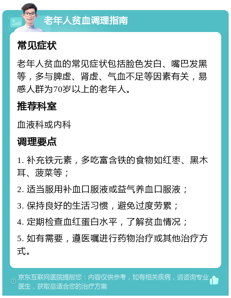 老年人贫血调理指南 常见症状 老年人贫血的常见症状包括脸色发白、嘴巴发黑等，多与脾虚、肾虚、气血不足等因素有关，易感人群为70岁以上的老年人。 推荐科室 血液科或内科 调理要点 1. 补充铁元素，多吃富含铁的食物如红枣、黑木耳、菠菜等； 2. 适当服用补血口服液或益气养血口服液； 3. 保持良好的生活习惯，避免过度劳累； 4. 定期检查血红蛋白水平，了解贫血情况； 5. 如有需要，遵医嘱进行药物治疗或其他治疗方式。