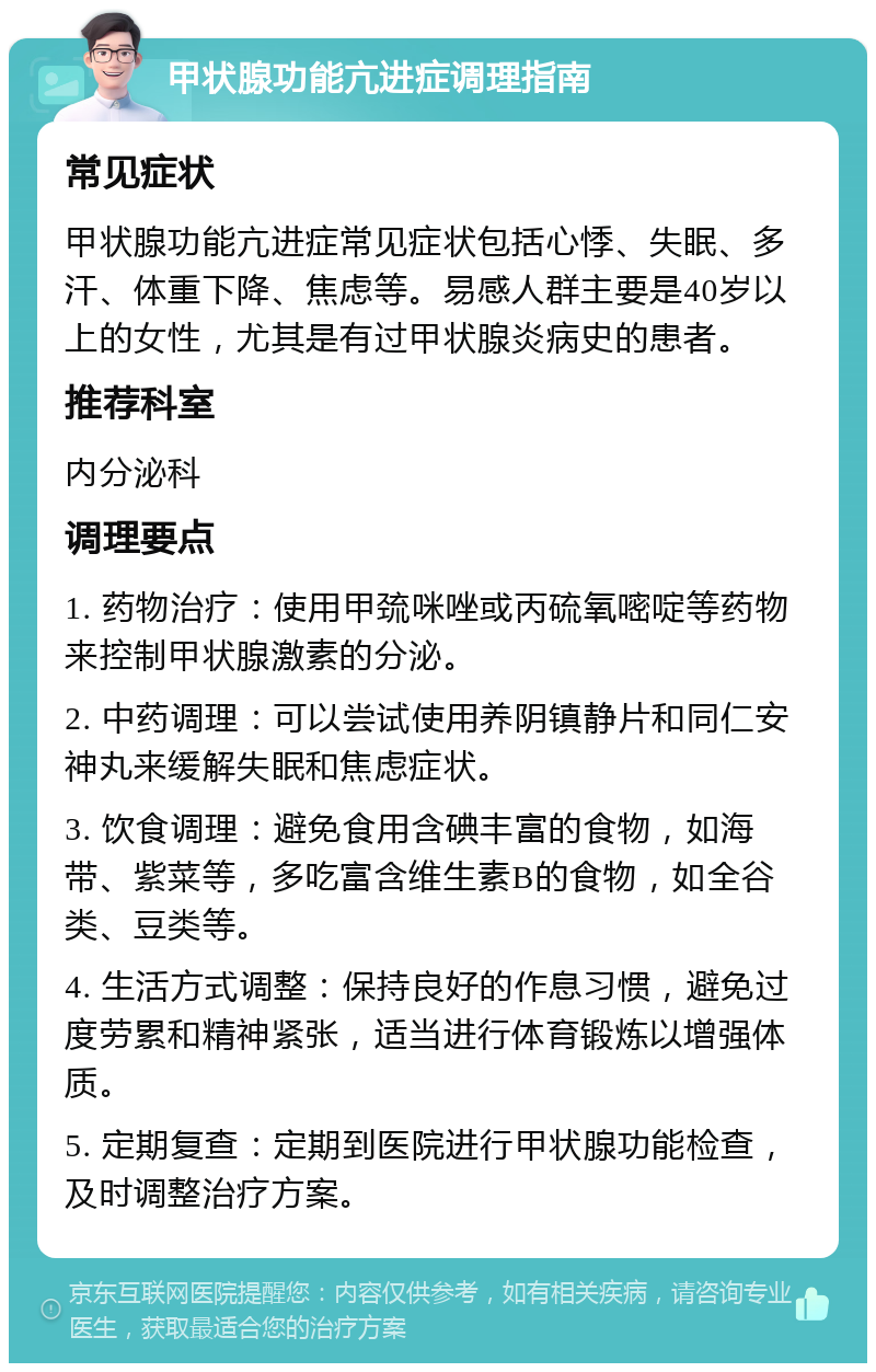 甲状腺功能亢进症调理指南 常见症状 甲状腺功能亢进症常见症状包括心悸、失眠、多汗、体重下降、焦虑等。易感人群主要是40岁以上的女性，尤其是有过甲状腺炎病史的患者。 推荐科室 内分泌科 调理要点 1. 药物治疗：使用甲巯咪唑或丙硫氧嘧啶等药物来控制甲状腺激素的分泌。 2. 中药调理：可以尝试使用养阴镇静片和同仁安神丸来缓解失眠和焦虑症状。 3. 饮食调理：避免食用含碘丰富的食物，如海带、紫菜等，多吃富含维生素B的食物，如全谷类、豆类等。 4. 生活方式调整：保持良好的作息习惯，避免过度劳累和精神紧张，适当进行体育锻炼以增强体质。 5. 定期复查：定期到医院进行甲状腺功能检查，及时调整治疗方案。