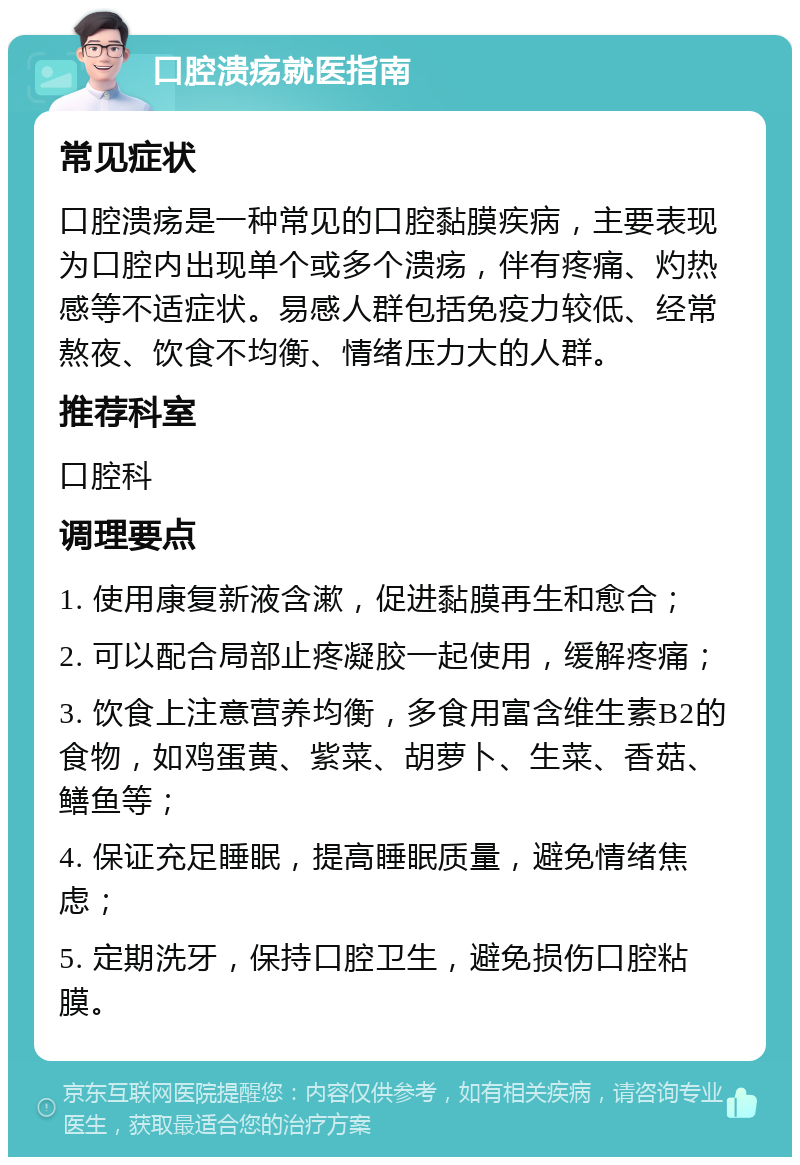 口腔溃疡就医指南 常见症状 口腔溃疡是一种常见的口腔黏膜疾病，主要表现为口腔内出现单个或多个溃疡，伴有疼痛、灼热感等不适症状。易感人群包括免疫力较低、经常熬夜、饮食不均衡、情绪压力大的人群。 推荐科室 口腔科 调理要点 1. 使用康复新液含漱，促进黏膜再生和愈合； 2. 可以配合局部止疼凝胶一起使用，缓解疼痛； 3. 饮食上注意营养均衡，多食用富含维生素B2的食物，如鸡蛋黄、紫菜、胡萝卜、生菜、香菇、鳝鱼等； 4. 保证充足睡眠，提高睡眠质量，避免情绪焦虑； 5. 定期洗牙，保持口腔卫生，避免损伤口腔粘膜。