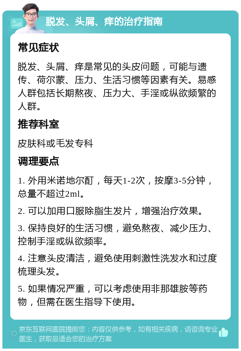 脱发、头屑、痒的治疗指南 常见症状 脱发、头屑、痒是常见的头皮问题，可能与遗传、荷尔蒙、压力、生活习惯等因素有关。易感人群包括长期熬夜、压力大、手淫或纵欲频繁的人群。 推荐科室 皮肤科或毛发专科 调理要点 1. 外用米诺地尔酊，每天1-2次，按摩3-5分钟，总量不超过2ml。 2. 可以加用口服除脂生发片，增强治疗效果。 3. 保持良好的生活习惯，避免熬夜、减少压力、控制手淫或纵欲频率。 4. 注意头皮清洁，避免使用刺激性洗发水和过度梳理头发。 5. 如果情况严重，可以考虑使用非那雄胺等药物，但需在医生指导下使用。