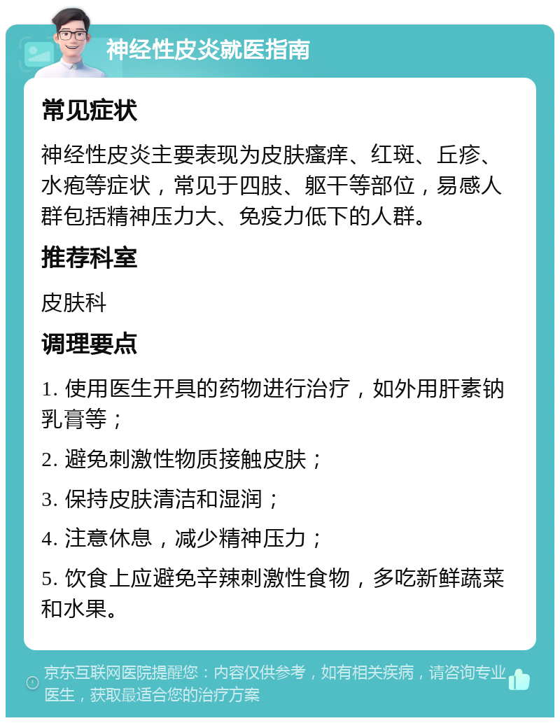 神经性皮炎就医指南 常见症状 神经性皮炎主要表现为皮肤瘙痒、红斑、丘疹、水疱等症状，常见于四肢、躯干等部位，易感人群包括精神压力大、免疫力低下的人群。 推荐科室 皮肤科 调理要点 1. 使用医生开具的药物进行治疗，如外用肝素钠乳膏等； 2. 避免刺激性物质接触皮肤； 3. 保持皮肤清洁和湿润； 4. 注意休息，减少精神压力； 5. 饮食上应避免辛辣刺激性食物，多吃新鲜蔬菜和水果。