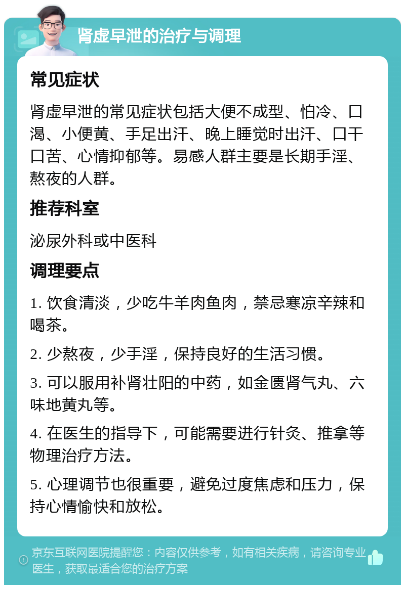 肾虚早泄的治疗与调理 常见症状 肾虚早泄的常见症状包括大便不成型、怕冷、口渴、小便黄、手足出汗、晚上睡觉时出汗、口干口苦、心情抑郁等。易感人群主要是长期手淫、熬夜的人群。 推荐科室 泌尿外科或中医科 调理要点 1. 饮食清淡，少吃牛羊肉鱼肉，禁忌寒凉辛辣和喝茶。 2. 少熬夜，少手淫，保持良好的生活习惯。 3. 可以服用补肾壮阳的中药，如金匮肾气丸、六味地黄丸等。 4. 在医生的指导下，可能需要进行针灸、推拿等物理治疗方法。 5. 心理调节也很重要，避免过度焦虑和压力，保持心情愉快和放松。