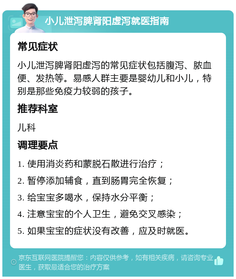 小儿泄泻脾肾阳虚泻就医指南 常见症状 小儿泄泻脾肾阳虚泻的常见症状包括腹泻、脓血便、发热等。易感人群主要是婴幼儿和小儿，特别是那些免疫力较弱的孩子。 推荐科室 儿科 调理要点 1. 使用消炎药和蒙脱石散进行治疗； 2. 暂停添加辅食，直到肠胃完全恢复； 3. 给宝宝多喝水，保持水分平衡； 4. 注意宝宝的个人卫生，避免交叉感染； 5. 如果宝宝的症状没有改善，应及时就医。