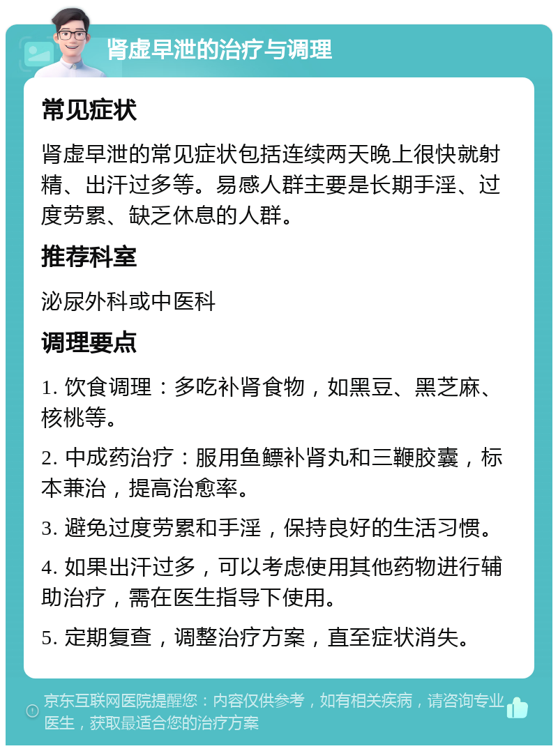 肾虚早泄的治疗与调理 常见症状 肾虚早泄的常见症状包括连续两天晚上很快就射精、出汗过多等。易感人群主要是长期手淫、过度劳累、缺乏休息的人群。 推荐科室 泌尿外科或中医科 调理要点 1. 饮食调理：多吃补肾食物，如黑豆、黑芝麻、核桃等。 2. 中成药治疗：服用鱼鳔补肾丸和三鞭胶囊，标本兼治，提高治愈率。 3. 避免过度劳累和手淫，保持良好的生活习惯。 4. 如果出汗过多，可以考虑使用其他药物进行辅助治疗，需在医生指导下使用。 5. 定期复查，调整治疗方案，直至症状消失。