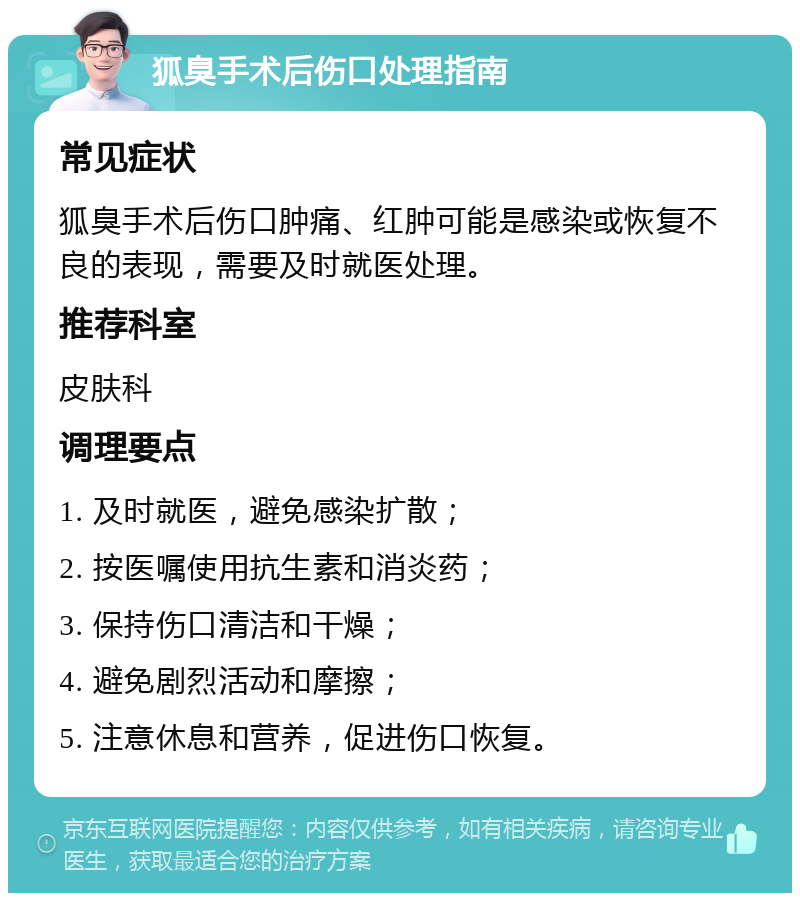 狐臭手术后伤口处理指南 常见症状 狐臭手术后伤口肿痛、红肿可能是感染或恢复不良的表现，需要及时就医处理。 推荐科室 皮肤科 调理要点 1. 及时就医，避免感染扩散； 2. 按医嘱使用抗生素和消炎药； 3. 保持伤口清洁和干燥； 4. 避免剧烈活动和摩擦； 5. 注意休息和营养，促进伤口恢复。