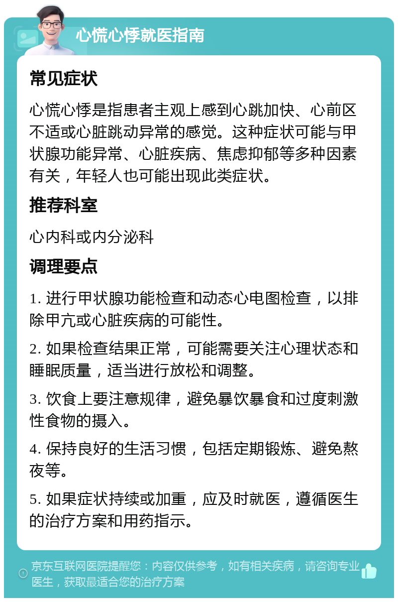 心慌心悸就医指南 常见症状 心慌心悸是指患者主观上感到心跳加快、心前区不适或心脏跳动异常的感觉。这种症状可能与甲状腺功能异常、心脏疾病、焦虑抑郁等多种因素有关，年轻人也可能出现此类症状。 推荐科室 心内科或内分泌科 调理要点 1. 进行甲状腺功能检查和动态心电图检查，以排除甲亢或心脏疾病的可能性。 2. 如果检查结果正常，可能需要关注心理状态和睡眠质量，适当进行放松和调整。 3. 饮食上要注意规律，避免暴饮暴食和过度刺激性食物的摄入。 4. 保持良好的生活习惯，包括定期锻炼、避免熬夜等。 5. 如果症状持续或加重，应及时就医，遵循医生的治疗方案和用药指示。