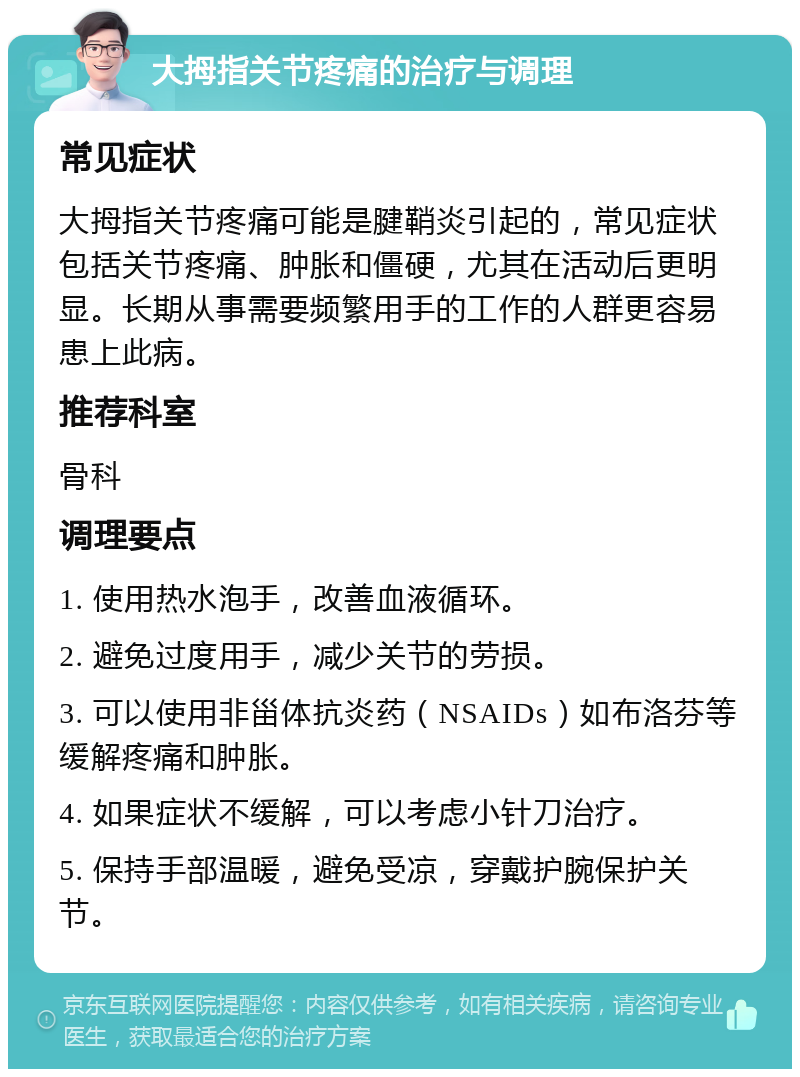 大拇指关节疼痛的治疗与调理 常见症状 大拇指关节疼痛可能是腱鞘炎引起的，常见症状包括关节疼痛、肿胀和僵硬，尤其在活动后更明显。长期从事需要频繁用手的工作的人群更容易患上此病。 推荐科室 骨科 调理要点 1. 使用热水泡手，改善血液循环。 2. 避免过度用手，减少关节的劳损。 3. 可以使用非甾体抗炎药（NSAIDs）如布洛芬等缓解疼痛和肿胀。 4. 如果症状不缓解，可以考虑小针刀治疗。 5. 保持手部温暖，避免受凉，穿戴护腕保护关节。