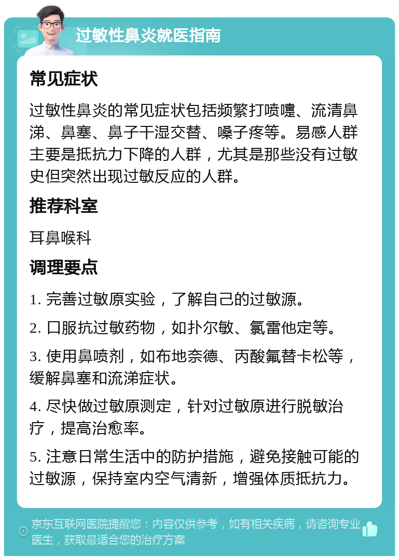 过敏性鼻炎就医指南 常见症状 过敏性鼻炎的常见症状包括频繁打喷嚏、流清鼻涕、鼻塞、鼻子干湿交替、嗓子疼等。易感人群主要是抵抗力下降的人群，尤其是那些没有过敏史但突然出现过敏反应的人群。 推荐科室 耳鼻喉科 调理要点 1. 完善过敏原实验，了解自己的过敏源。 2. 口服抗过敏药物，如扑尔敏、氯雷他定等。 3. 使用鼻喷剂，如布地奈德、丙酸氟替卡松等，缓解鼻塞和流涕症状。 4. 尽快做过敏原测定，针对过敏原进行脱敏治疗，提高治愈率。 5. 注意日常生活中的防护措施，避免接触可能的过敏源，保持室内空气清新，增强体质抵抗力。