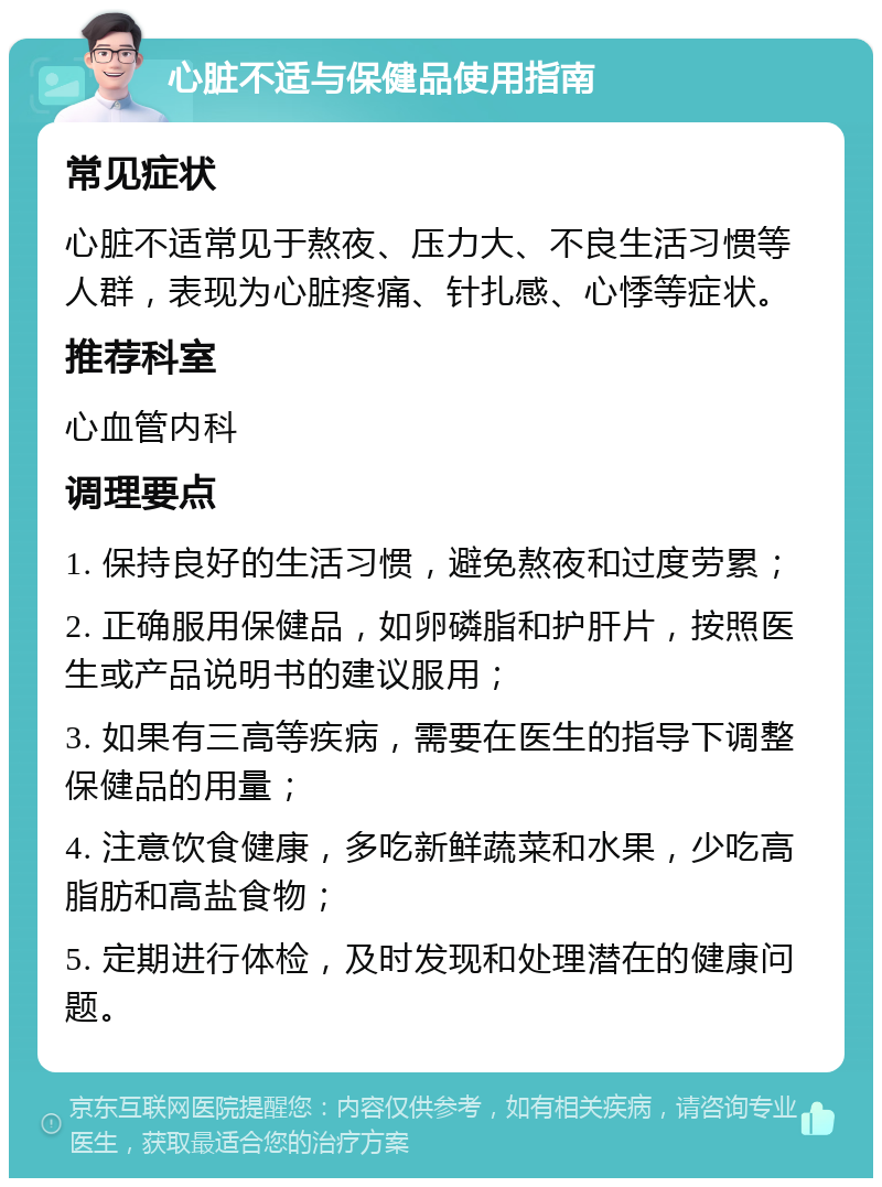 心脏不适与保健品使用指南 常见症状 心脏不适常见于熬夜、压力大、不良生活习惯等人群，表现为心脏疼痛、针扎感、心悸等症状。 推荐科室 心血管内科 调理要点 1. 保持良好的生活习惯，避免熬夜和过度劳累； 2. 正确服用保健品，如卵磷脂和护肝片，按照医生或产品说明书的建议服用； 3. 如果有三高等疾病，需要在医生的指导下调整保健品的用量； 4. 注意饮食健康，多吃新鲜蔬菜和水果，少吃高脂肪和高盐食物； 5. 定期进行体检，及时发现和处理潜在的健康问题。