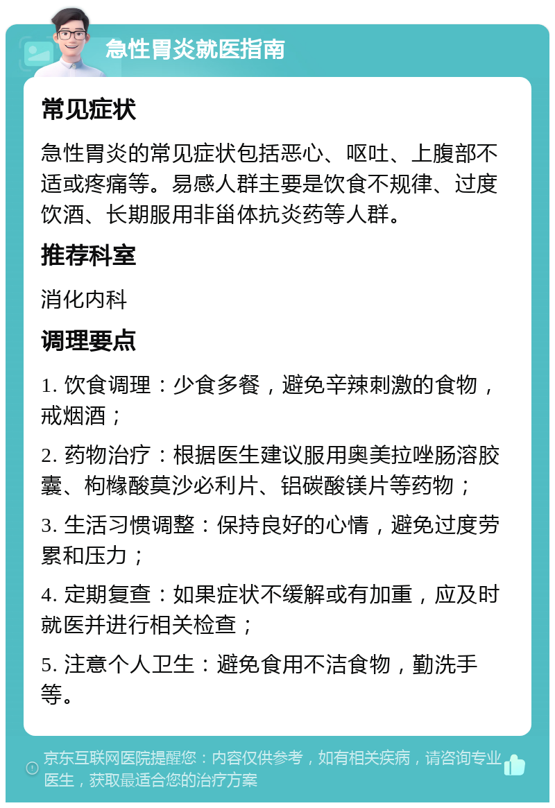 急性胃炎就医指南 常见症状 急性胃炎的常见症状包括恶心、呕吐、上腹部不适或疼痛等。易感人群主要是饮食不规律、过度饮酒、长期服用非甾体抗炎药等人群。 推荐科室 消化内科 调理要点 1. 饮食调理：少食多餐，避免辛辣刺激的食物，戒烟酒； 2. 药物治疗：根据医生建议服用奥美拉唑肠溶胶囊、枸橼酸莫沙必利片、铝碳酸镁片等药物； 3. 生活习惯调整：保持良好的心情，避免过度劳累和压力； 4. 定期复查：如果症状不缓解或有加重，应及时就医并进行相关检查； 5. 注意个人卫生：避免食用不洁食物，勤洗手等。