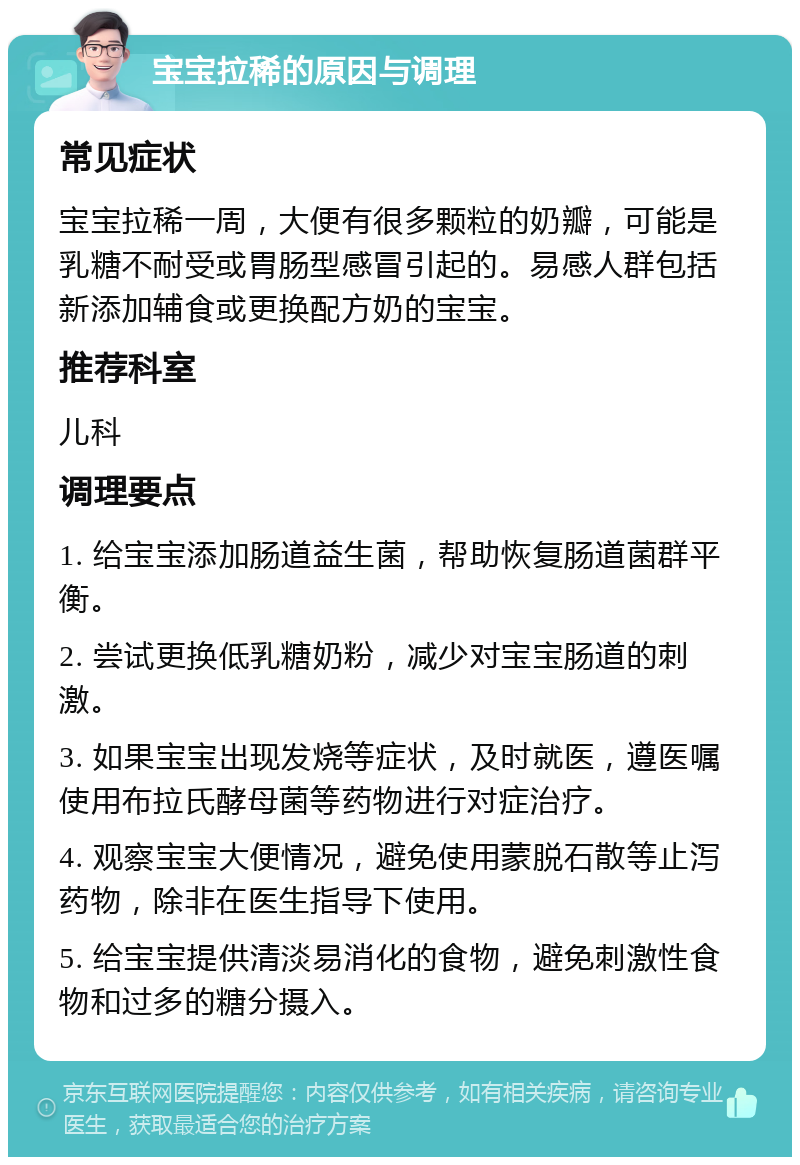 宝宝拉稀的原因与调理 常见症状 宝宝拉稀一周，大便有很多颗粒的奶瓣，可能是乳糖不耐受或胃肠型感冒引起的。易感人群包括新添加辅食或更换配方奶的宝宝。 推荐科室 儿科 调理要点 1. 给宝宝添加肠道益生菌，帮助恢复肠道菌群平衡。 2. 尝试更换低乳糖奶粉，减少对宝宝肠道的刺激。 3. 如果宝宝出现发烧等症状，及时就医，遵医嘱使用布拉氏酵母菌等药物进行对症治疗。 4. 观察宝宝大便情况，避免使用蒙脱石散等止泻药物，除非在医生指导下使用。 5. 给宝宝提供清淡易消化的食物，避免刺激性食物和过多的糖分摄入。