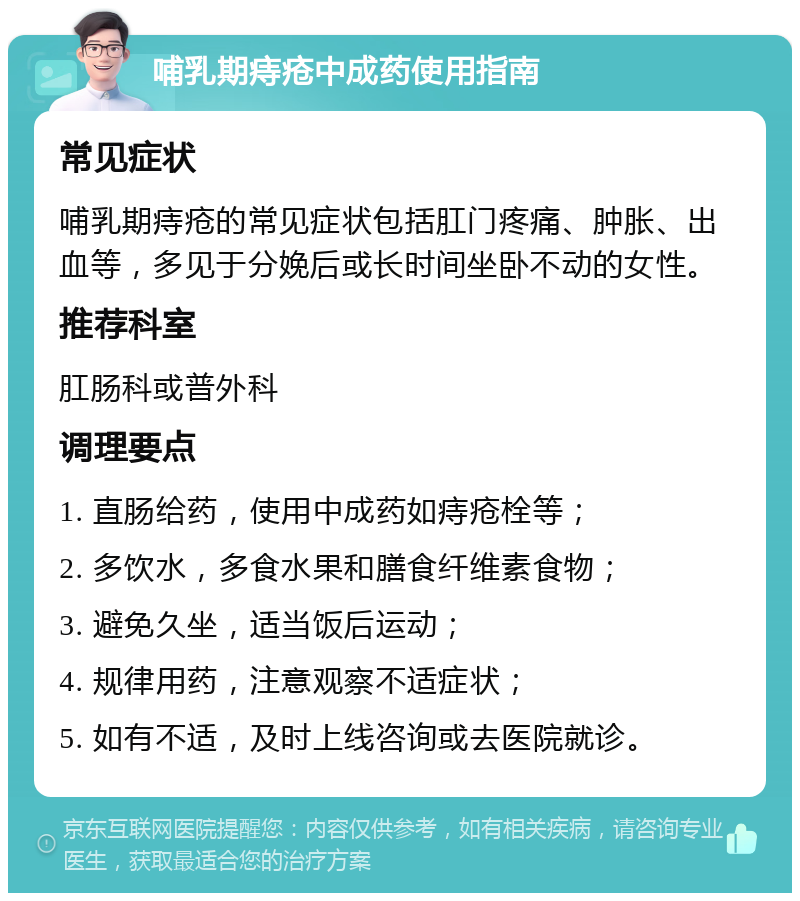 哺乳期痔疮中成药使用指南 常见症状 哺乳期痔疮的常见症状包括肛门疼痛、肿胀、出血等，多见于分娩后或长时间坐卧不动的女性。 推荐科室 肛肠科或普外科 调理要点 1. 直肠给药，使用中成药如痔疮栓等； 2. 多饮水，多食水果和膳食纤维素食物； 3. 避免久坐，适当饭后运动； 4. 规律用药，注意观察不适症状； 5. 如有不适，及时上线咨询或去医院就诊。