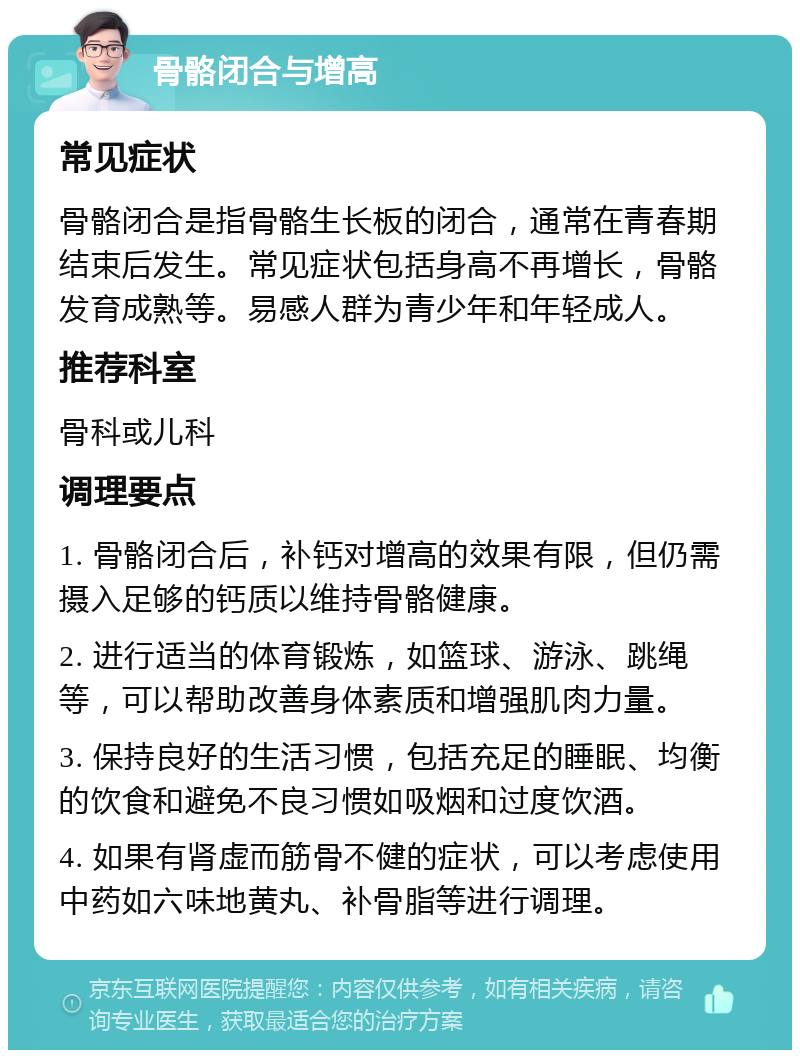 骨骼闭合与增高 常见症状 骨骼闭合是指骨骼生长板的闭合，通常在青春期结束后发生。常见症状包括身高不再增长，骨骼发育成熟等。易感人群为青少年和年轻成人。 推荐科室 骨科或儿科 调理要点 1. 骨骼闭合后，补钙对增高的效果有限，但仍需摄入足够的钙质以维持骨骼健康。 2. 进行适当的体育锻炼，如篮球、游泳、跳绳等，可以帮助改善身体素质和增强肌肉力量。 3. 保持良好的生活习惯，包括充足的睡眠、均衡的饮食和避免不良习惯如吸烟和过度饮酒。 4. 如果有肾虚而筋骨不健的症状，可以考虑使用中药如六味地黄丸、补骨脂等进行调理。