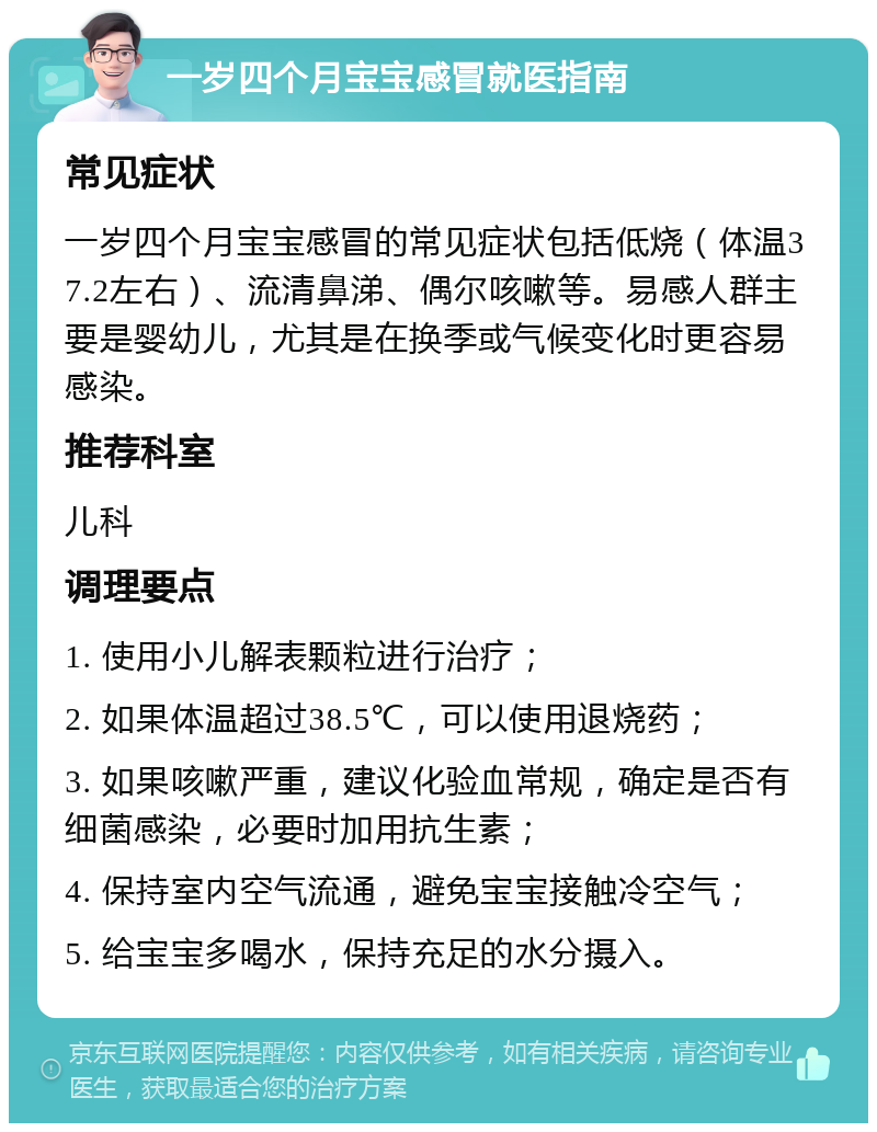 一岁四个月宝宝感冒就医指南 常见症状 一岁四个月宝宝感冒的常见症状包括低烧（体温37.2左右）、流清鼻涕、偶尔咳嗽等。易感人群主要是婴幼儿，尤其是在换季或气候变化时更容易感染。 推荐科室 儿科 调理要点 1. 使用小儿解表颗粒进行治疗； 2. 如果体温超过38.5℃，可以使用退烧药； 3. 如果咳嗽严重，建议化验血常规，确定是否有细菌感染，必要时加用抗生素； 4. 保持室内空气流通，避免宝宝接触冷空气； 5. 给宝宝多喝水，保持充足的水分摄入。