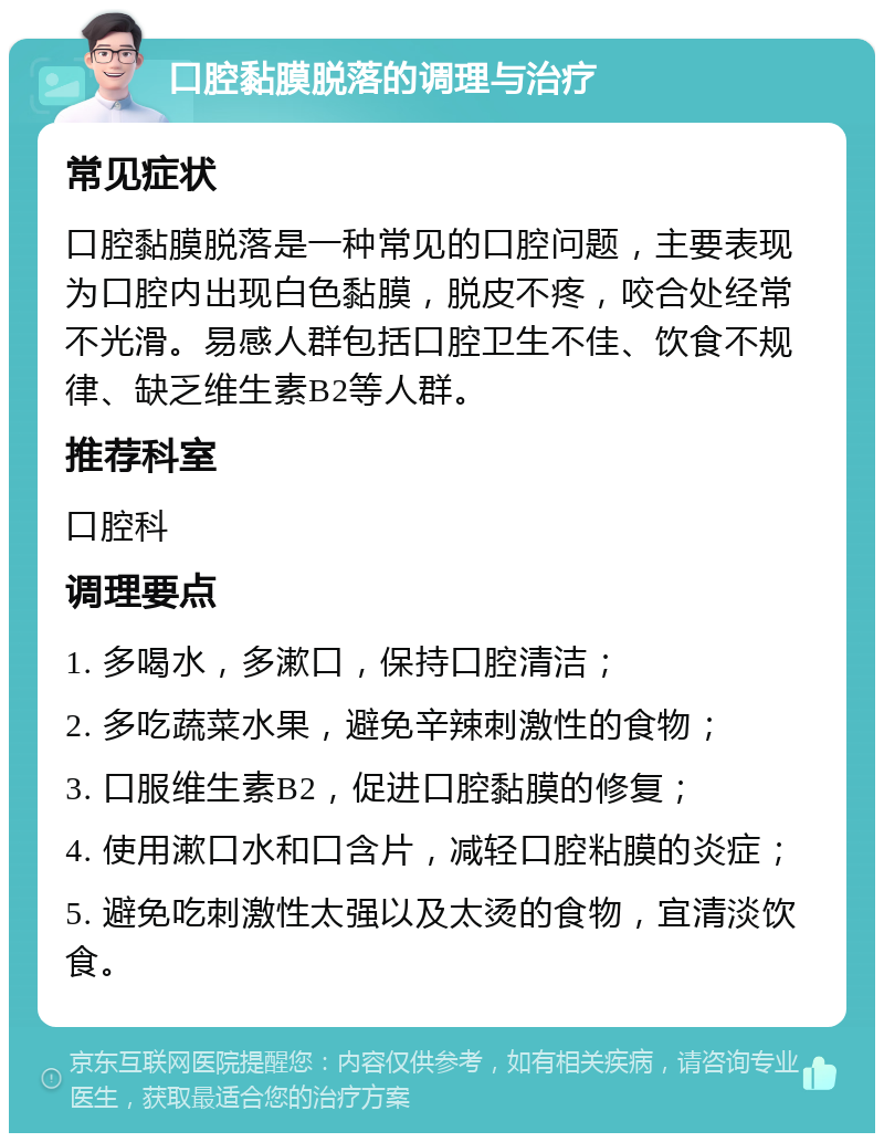 口腔黏膜脱落的调理与治疗 常见症状 口腔黏膜脱落是一种常见的口腔问题，主要表现为口腔内出现白色黏膜，脱皮不疼，咬合处经常不光滑。易感人群包括口腔卫生不佳、饮食不规律、缺乏维生素B2等人群。 推荐科室 口腔科 调理要点 1. 多喝水，多漱口，保持口腔清洁； 2. 多吃蔬菜水果，避免辛辣刺激性的食物； 3. 口服维生素B2，促进口腔黏膜的修复； 4. 使用漱口水和口含片，减轻口腔粘膜的炎症； 5. 避免吃刺激性太强以及太烫的食物，宜清淡饮食。