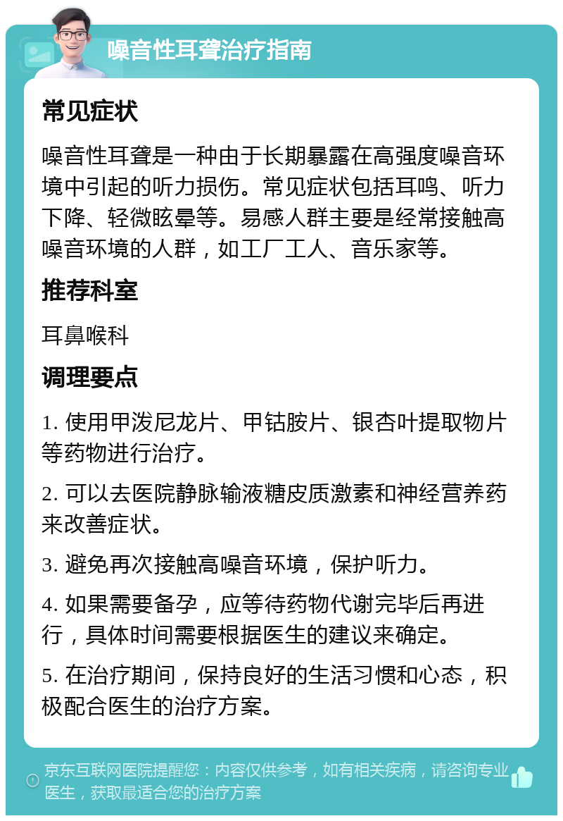 噪音性耳聋治疗指南 常见症状 噪音性耳聋是一种由于长期暴露在高强度噪音环境中引起的听力损伤。常见症状包括耳鸣、听力下降、轻微眩晕等。易感人群主要是经常接触高噪音环境的人群，如工厂工人、音乐家等。 推荐科室 耳鼻喉科 调理要点 1. 使用甲泼尼龙片、甲钴胺片、银杏叶提取物片等药物进行治疗。 2. 可以去医院静脉输液糖皮质激素和神经营养药来改善症状。 3. 避免再次接触高噪音环境，保护听力。 4. 如果需要备孕，应等待药物代谢完毕后再进行，具体时间需要根据医生的建议来确定。 5. 在治疗期间，保持良好的生活习惯和心态，积极配合医生的治疗方案。