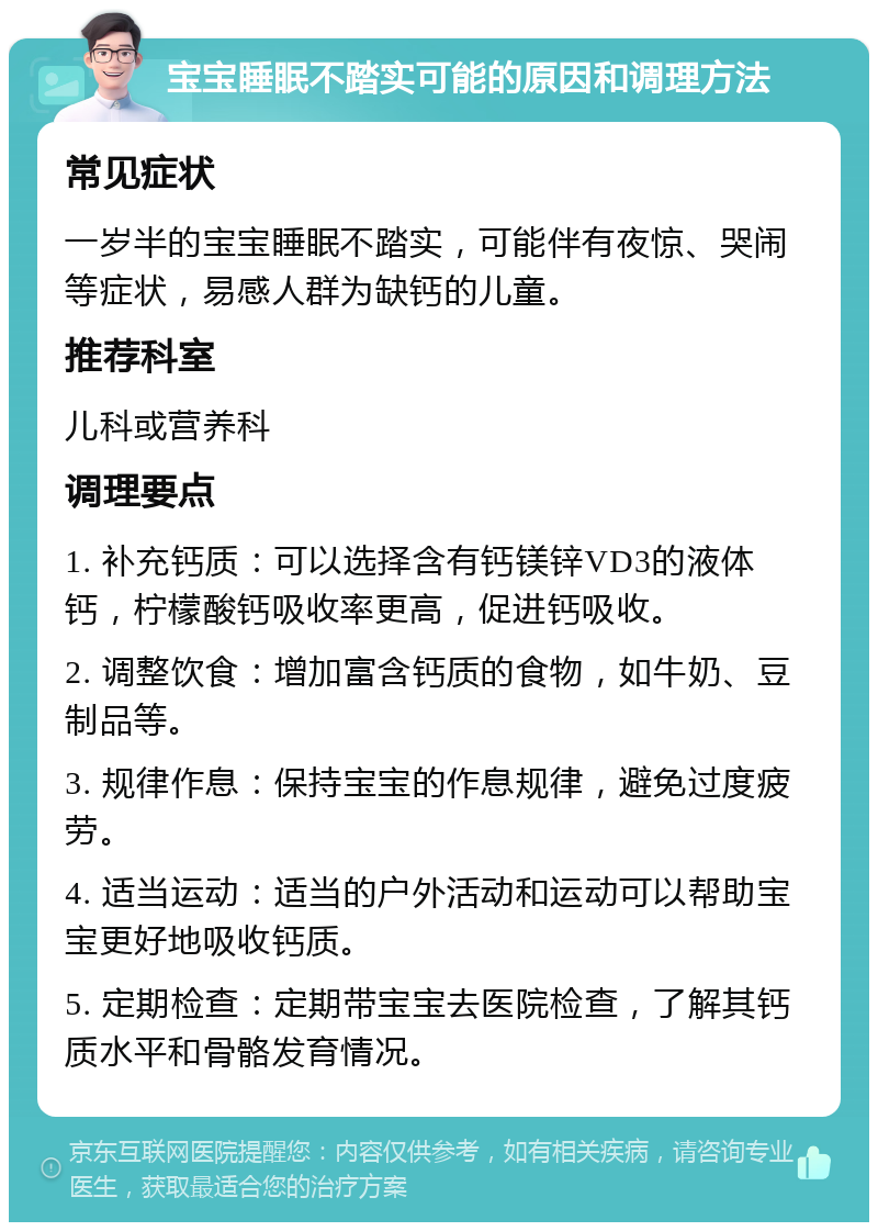 宝宝睡眠不踏实可能的原因和调理方法 常见症状 一岁半的宝宝睡眠不踏实，可能伴有夜惊、哭闹等症状，易感人群为缺钙的儿童。 推荐科室 儿科或营养科 调理要点 1. 补充钙质：可以选择含有钙镁锌VD3的液体钙，柠檬酸钙吸收率更高，促进钙吸收。 2. 调整饮食：增加富含钙质的食物，如牛奶、豆制品等。 3. 规律作息：保持宝宝的作息规律，避免过度疲劳。 4. 适当运动：适当的户外活动和运动可以帮助宝宝更好地吸收钙质。 5. 定期检查：定期带宝宝去医院检查，了解其钙质水平和骨骼发育情况。