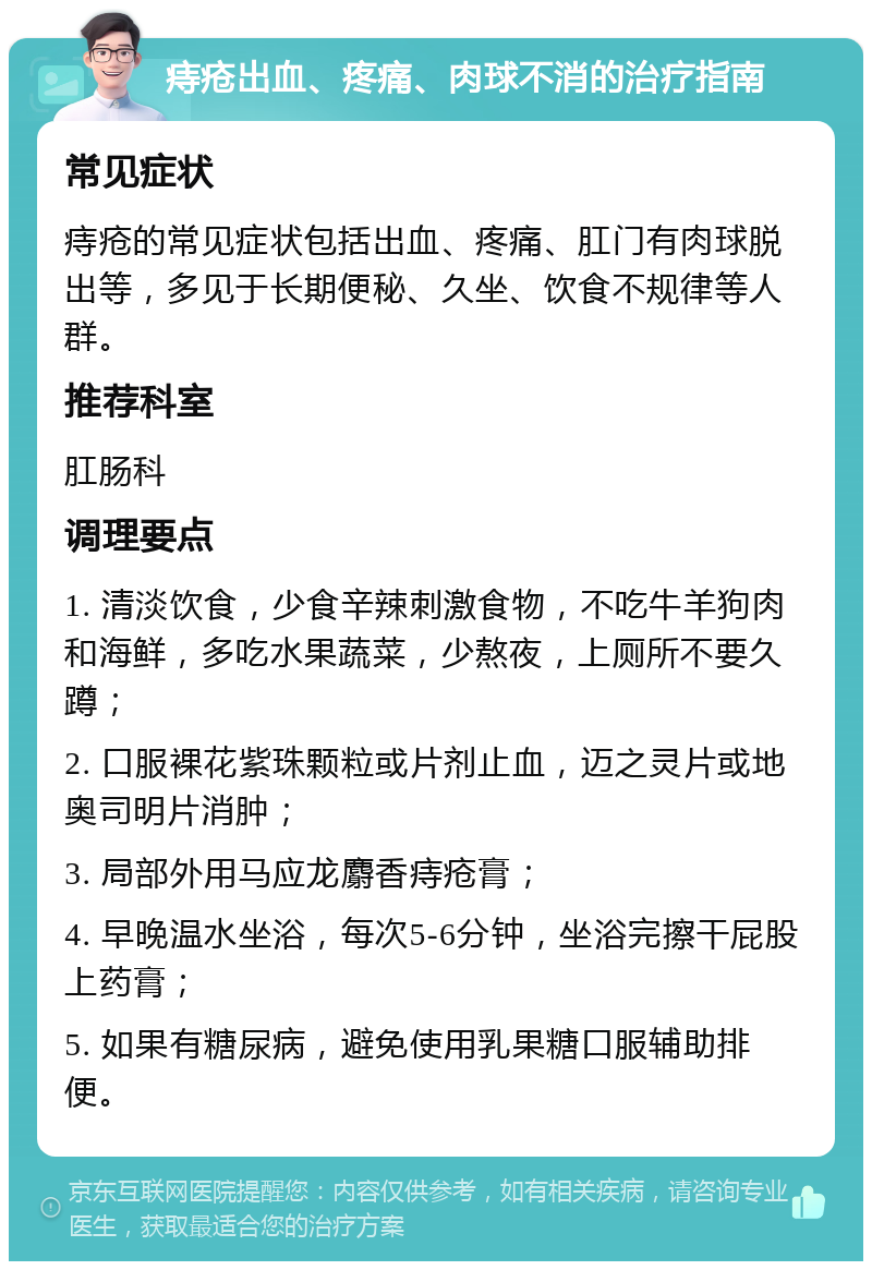 痔疮出血、疼痛、肉球不消的治疗指南 常见症状 痔疮的常见症状包括出血、疼痛、肛门有肉球脱出等，多见于长期便秘、久坐、饮食不规律等人群。 推荐科室 肛肠科 调理要点 1. 清淡饮食，少食辛辣刺激食物，不吃牛羊狗肉和海鲜，多吃水果蔬菜，少熬夜，上厕所不要久蹲； 2. 口服裸花紫珠颗粒或片剂止血，迈之灵片或地奥司明片消肿； 3. 局部外用马应龙麝香痔疮膏； 4. 早晚温水坐浴，每次5-6分钟，坐浴完擦干屁股上药膏； 5. 如果有糖尿病，避免使用乳果糖口服辅助排便。