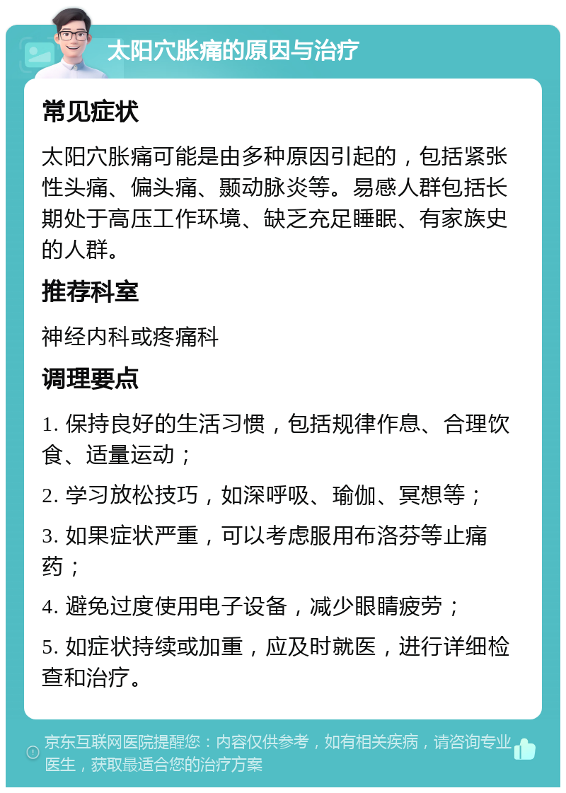 太阳穴胀痛的原因与治疗 常见症状 太阳穴胀痛可能是由多种原因引起的，包括紧张性头痛、偏头痛、颞动脉炎等。易感人群包括长期处于高压工作环境、缺乏充足睡眠、有家族史的人群。 推荐科室 神经内科或疼痛科 调理要点 1. 保持良好的生活习惯，包括规律作息、合理饮食、适量运动； 2. 学习放松技巧，如深呼吸、瑜伽、冥想等； 3. 如果症状严重，可以考虑服用布洛芬等止痛药； 4. 避免过度使用电子设备，减少眼睛疲劳； 5. 如症状持续或加重，应及时就医，进行详细检查和治疗。