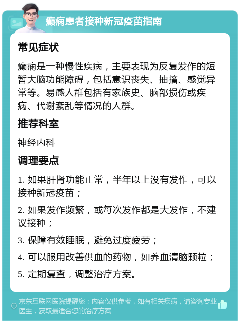 癫痫患者接种新冠疫苗指南 常见症状 癫痫是一种慢性疾病，主要表现为反复发作的短暂大脑功能障碍，包括意识丧失、抽搐、感觉异常等。易感人群包括有家族史、脑部损伤或疾病、代谢紊乱等情况的人群。 推荐科室 神经内科 调理要点 1. 如果肝肾功能正常，半年以上没有发作，可以接种新冠疫苗； 2. 如果发作频繁，或每次发作都是大发作，不建议接种； 3. 保障有效睡眠，避免过度疲劳； 4. 可以服用改善供血的药物，如养血清脑颗粒； 5. 定期复查，调整治疗方案。