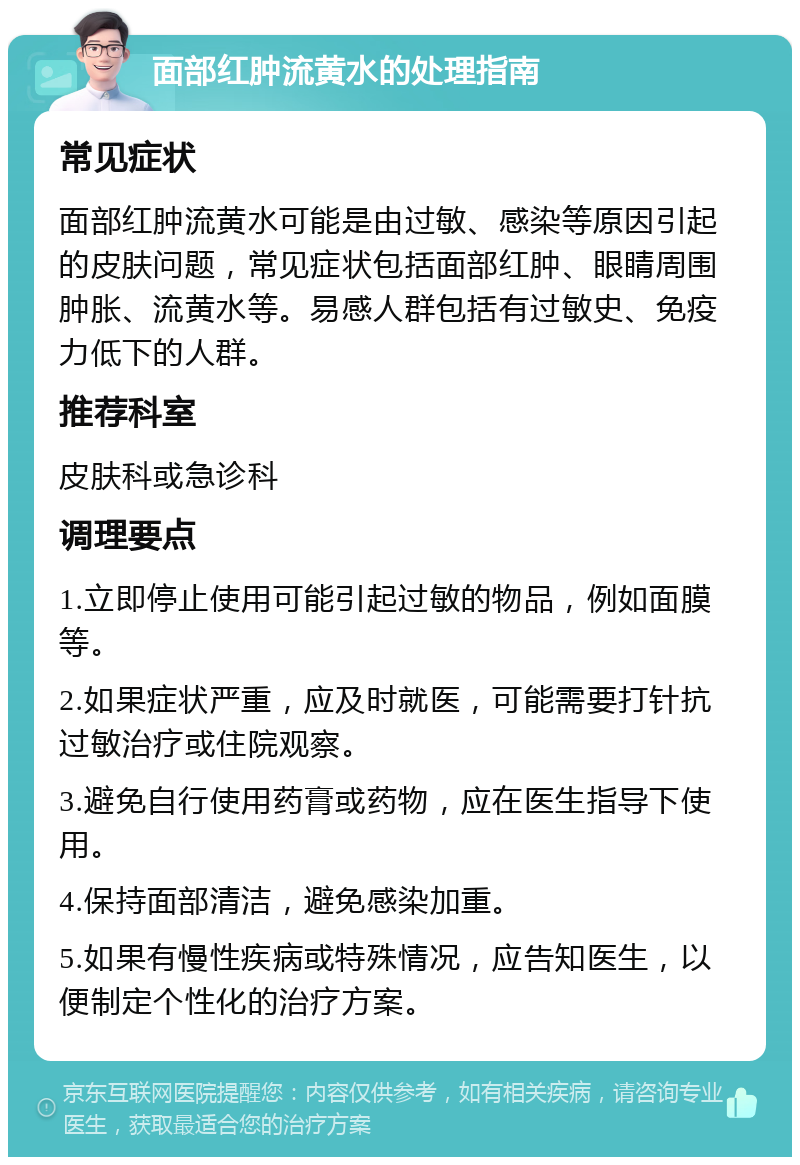 面部红肿流黄水的处理指南 常见症状 面部红肿流黄水可能是由过敏、感染等原因引起的皮肤问题，常见症状包括面部红肿、眼睛周围肿胀、流黄水等。易感人群包括有过敏史、免疫力低下的人群。 推荐科室 皮肤科或急诊科 调理要点 1.立即停止使用可能引起过敏的物品，例如面膜等。 2.如果症状严重，应及时就医，可能需要打针抗过敏治疗或住院观察。 3.避免自行使用药膏或药物，应在医生指导下使用。 4.保持面部清洁，避免感染加重。 5.如果有慢性疾病或特殊情况，应告知医生，以便制定个性化的治疗方案。