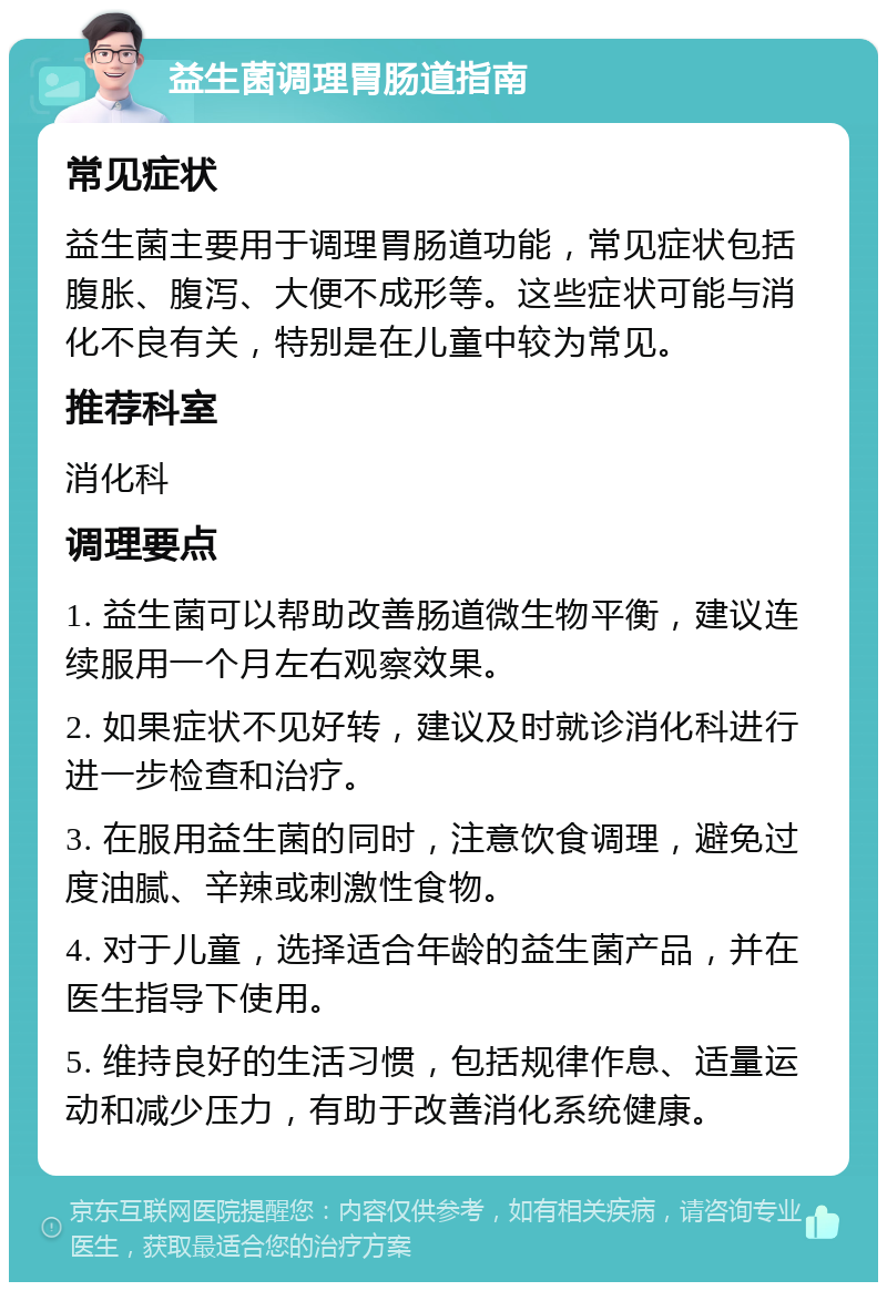 益生菌调理胃肠道指南 常见症状 益生菌主要用于调理胃肠道功能，常见症状包括腹胀、腹泻、大便不成形等。这些症状可能与消化不良有关，特别是在儿童中较为常见。 推荐科室 消化科 调理要点 1. 益生菌可以帮助改善肠道微生物平衡，建议连续服用一个月左右观察效果。 2. 如果症状不见好转，建议及时就诊消化科进行进一步检查和治疗。 3. 在服用益生菌的同时，注意饮食调理，避免过度油腻、辛辣或刺激性食物。 4. 对于儿童，选择适合年龄的益生菌产品，并在医生指导下使用。 5. 维持良好的生活习惯，包括规律作息、适量运动和减少压力，有助于改善消化系统健康。