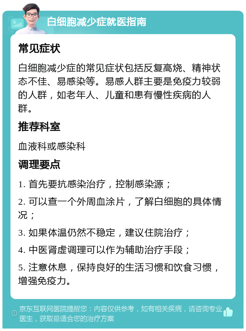 白细胞减少症就医指南 常见症状 白细胞减少症的常见症状包括反复高烧、精神状态不佳、易感染等。易感人群主要是免疫力较弱的人群，如老年人、儿童和患有慢性疾病的人群。 推荐科室 血液科或感染科 调理要点 1. 首先要抗感染治疗，控制感染源； 2. 可以查一个外周血涂片，了解白细胞的具体情况； 3. 如果体温仍然不稳定，建议住院治疗； 4. 中医肾虚调理可以作为辅助治疗手段； 5. 注意休息，保持良好的生活习惯和饮食习惯，增强免疫力。