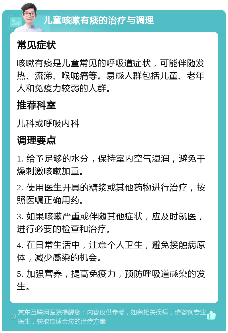 儿童咳嗽有痰的治疗与调理 常见症状 咳嗽有痰是儿童常见的呼吸道症状，可能伴随发热、流涕、喉咙痛等。易感人群包括儿童、老年人和免疫力较弱的人群。 推荐科室 儿科或呼吸内科 调理要点 1. 给予足够的水分，保持室内空气湿润，避免干燥刺激咳嗽加重。 2. 使用医生开具的糖浆或其他药物进行治疗，按照医嘱正确用药。 3. 如果咳嗽严重或伴随其他症状，应及时就医，进行必要的检查和治疗。 4. 在日常生活中，注意个人卫生，避免接触病原体，减少感染的机会。 5. 加强营养，提高免疫力，预防呼吸道感染的发生。