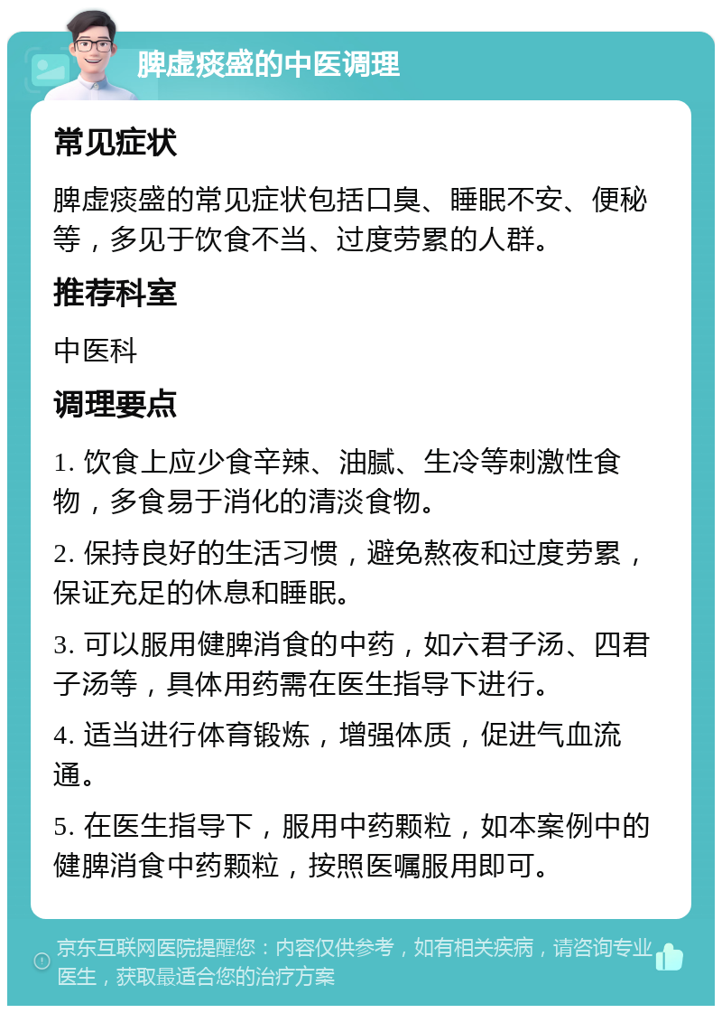 脾虚痰盛的中医调理 常见症状 脾虚痰盛的常见症状包括口臭、睡眠不安、便秘等，多见于饮食不当、过度劳累的人群。 推荐科室 中医科 调理要点 1. 饮食上应少食辛辣、油腻、生冷等刺激性食物，多食易于消化的清淡食物。 2. 保持良好的生活习惯，避免熬夜和过度劳累，保证充足的休息和睡眠。 3. 可以服用健脾消食的中药，如六君子汤、四君子汤等，具体用药需在医生指导下进行。 4. 适当进行体育锻炼，增强体质，促进气血流通。 5. 在医生指导下，服用中药颗粒，如本案例中的健脾消食中药颗粒，按照医嘱服用即可。