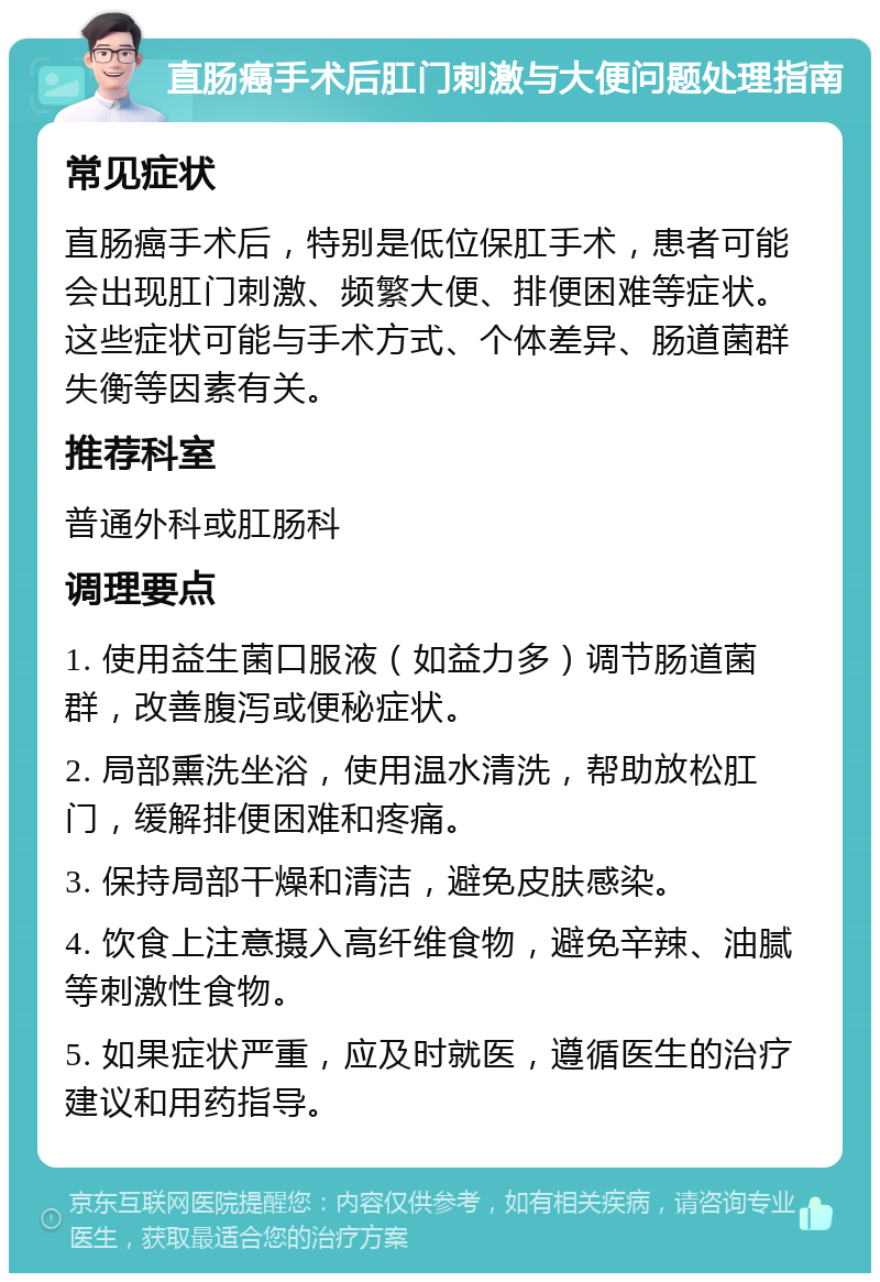 直肠癌手术后肛门刺激与大便问题处理指南 常见症状 直肠癌手术后，特别是低位保肛手术，患者可能会出现肛门刺激、频繁大便、排便困难等症状。这些症状可能与手术方式、个体差异、肠道菌群失衡等因素有关。 推荐科室 普通外科或肛肠科 调理要点 1. 使用益生菌口服液（如益力多）调节肠道菌群，改善腹泻或便秘症状。 2. 局部熏洗坐浴，使用温水清洗，帮助放松肛门，缓解排便困难和疼痛。 3. 保持局部干燥和清洁，避免皮肤感染。 4. 饮食上注意摄入高纤维食物，避免辛辣、油腻等刺激性食物。 5. 如果症状严重，应及时就医，遵循医生的治疗建议和用药指导。