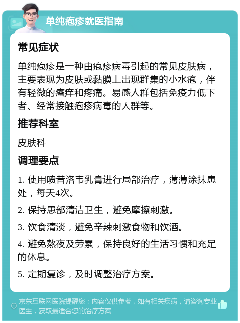 单纯疱疹就医指南 常见症状 单纯疱疹是一种由疱疹病毒引起的常见皮肤病，主要表现为皮肤或黏膜上出现群集的小水疱，伴有轻微的瘙痒和疼痛。易感人群包括免疫力低下者、经常接触疱疹病毒的人群等。 推荐科室 皮肤科 调理要点 1. 使用喷昔洛韦乳膏进行局部治疗，薄薄涂抹患处，每天4次。 2. 保持患部清洁卫生，避免摩擦刺激。 3. 饮食清淡，避免辛辣刺激食物和饮酒。 4. 避免熬夜及劳累，保持良好的生活习惯和充足的休息。 5. 定期复诊，及时调整治疗方案。