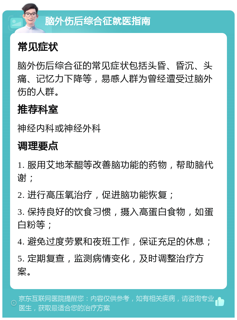 脑外伤后综合征就医指南 常见症状 脑外伤后综合征的常见症状包括头昏、昏沉、头痛、记忆力下降等，易感人群为曾经遭受过脑外伤的人群。 推荐科室 神经内科或神经外科 调理要点 1. 服用艾地苯醌等改善脑功能的药物，帮助脑代谢； 2. 进行高压氧治疗，促进脑功能恢复； 3. 保持良好的饮食习惯，摄入高蛋白食物，如蛋白粉等； 4. 避免过度劳累和夜班工作，保证充足的休息； 5. 定期复查，监测病情变化，及时调整治疗方案。