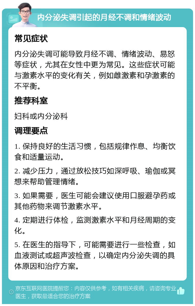 内分泌失调引起的月经不调和情绪波动 常见症状 内分泌失调可能导致月经不调、情绪波动、易怒等症状，尤其在女性中更为常见。这些症状可能与激素水平的变化有关，例如雌激素和孕激素的不平衡。 推荐科室 妇科或内分泌科 调理要点 1. 保持良好的生活习惯，包括规律作息、均衡饮食和适量运动。 2. 减少压力，通过放松技巧如深呼吸、瑜伽或冥想来帮助管理情绪。 3. 如果需要，医生可能会建议使用口服避孕药或其他药物来调节激素水平。 4. 定期进行体检，监测激素水平和月经周期的变化。 5. 在医生的指导下，可能需要进行一些检查，如血液测试或超声波检查，以确定内分泌失调的具体原因和治疗方案。