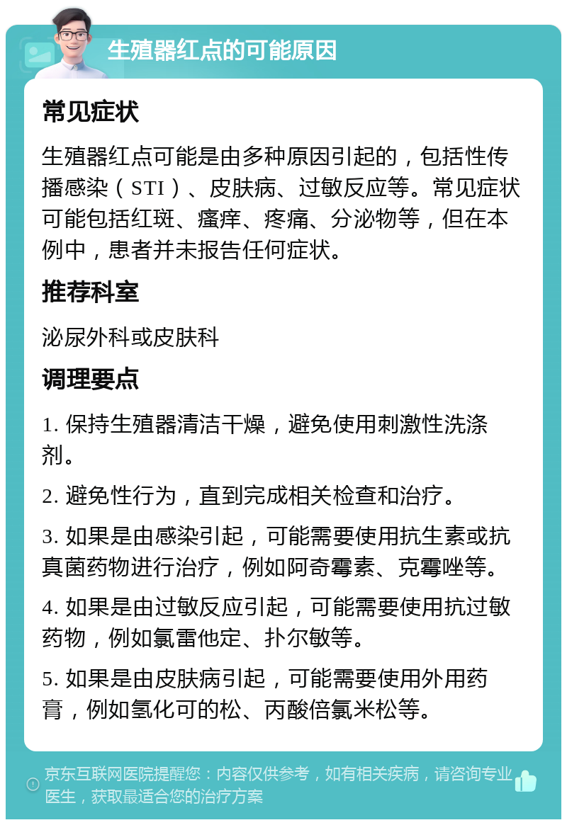 生殖器红点的可能原因 常见症状 生殖器红点可能是由多种原因引起的，包括性传播感染（STI）、皮肤病、过敏反应等。常见症状可能包括红斑、瘙痒、疼痛、分泌物等，但在本例中，患者并未报告任何症状。 推荐科室 泌尿外科或皮肤科 调理要点 1. 保持生殖器清洁干燥，避免使用刺激性洗涤剂。 2. 避免性行为，直到完成相关检查和治疗。 3. 如果是由感染引起，可能需要使用抗生素或抗真菌药物进行治疗，例如阿奇霉素、克霉唑等。 4. 如果是由过敏反应引起，可能需要使用抗过敏药物，例如氯雷他定、扑尔敏等。 5. 如果是由皮肤病引起，可能需要使用外用药膏，例如氢化可的松、丙酸倍氯米松等。