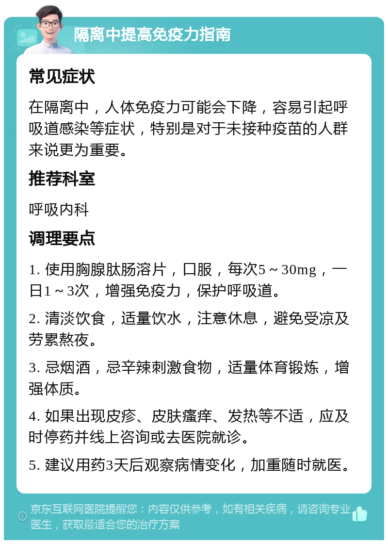 隔离中提高免疫力指南 常见症状 在隔离中，人体免疫力可能会下降，容易引起呼吸道感染等症状，特别是对于未接种疫苗的人群来说更为重要。 推荐科室 呼吸内科 调理要点 1. 使用胸腺肽肠溶片，口服，每次5～30mg，一日1～3次，增强免疫力，保护呼吸道。 2. 清淡饮食，适量饮水，注意休息，避免受凉及劳累熬夜。 3. 忌烟酒，忌辛辣刺激食物，适量体育锻炼，增强体质。 4. 如果出现皮疹、皮肤瘙痒、发热等不适，应及时停药并线上咨询或去医院就诊。 5. 建议用药3天后观察病情变化，加重随时就医。