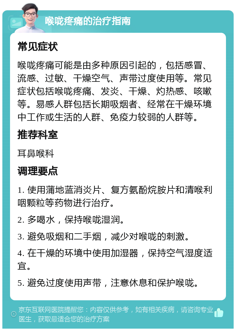 喉咙疼痛的治疗指南 常见症状 喉咙疼痛可能是由多种原因引起的，包括感冒、流感、过敏、干燥空气、声带过度使用等。常见症状包括喉咙疼痛、发炎、干燥、灼热感、咳嗽等。易感人群包括长期吸烟者、经常在干燥环境中工作或生活的人群、免疫力较弱的人群等。 推荐科室 耳鼻喉科 调理要点 1. 使用蒲地蓝消炎片、复方氨酚烷胺片和清喉利咽颗粒等药物进行治疗。 2. 多喝水，保持喉咙湿润。 3. 避免吸烟和二手烟，减少对喉咙的刺激。 4. 在干燥的环境中使用加湿器，保持空气湿度适宜。 5. 避免过度使用声带，注意休息和保护喉咙。