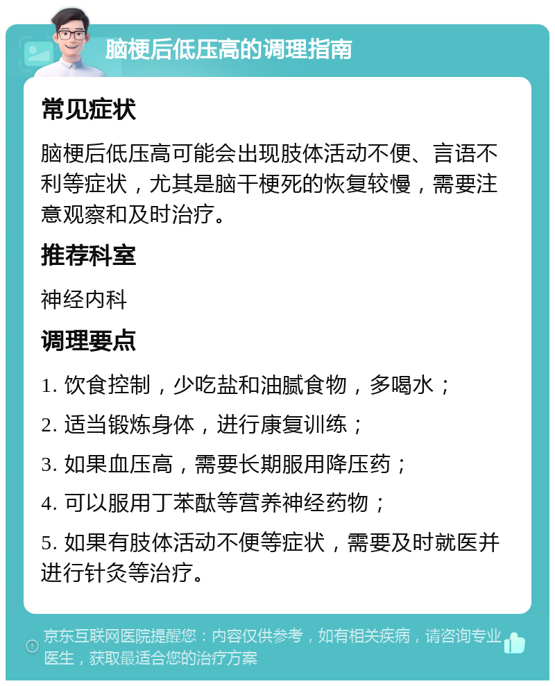 脑梗后低压高的调理指南 常见症状 脑梗后低压高可能会出现肢体活动不便、言语不利等症状，尤其是脑干梗死的恢复较慢，需要注意观察和及时治疗。 推荐科室 神经内科 调理要点 1. 饮食控制，少吃盐和油腻食物，多喝水； 2. 适当锻炼身体，进行康复训练； 3. 如果血压高，需要长期服用降压药； 4. 可以服用丁苯酞等营养神经药物； 5. 如果有肢体活动不便等症状，需要及时就医并进行针灸等治疗。