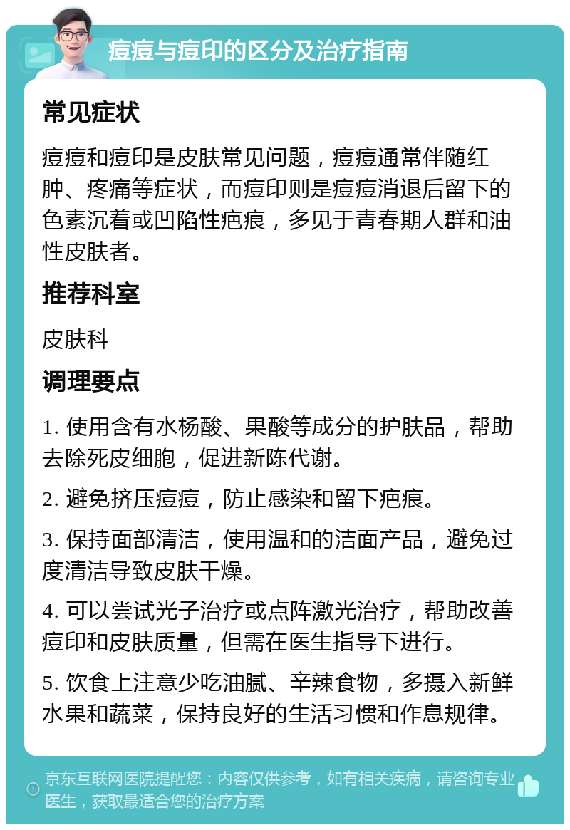 痘痘与痘印的区分及治疗指南 常见症状 痘痘和痘印是皮肤常见问题，痘痘通常伴随红肿、疼痛等症状，而痘印则是痘痘消退后留下的色素沉着或凹陷性疤痕，多见于青春期人群和油性皮肤者。 推荐科室 皮肤科 调理要点 1. 使用含有水杨酸、果酸等成分的护肤品，帮助去除死皮细胞，促进新陈代谢。 2. 避免挤压痘痘，防止感染和留下疤痕。 3. 保持面部清洁，使用温和的洁面产品，避免过度清洁导致皮肤干燥。 4. 可以尝试光子治疗或点阵激光治疗，帮助改善痘印和皮肤质量，但需在医生指导下进行。 5. 饮食上注意少吃油腻、辛辣食物，多摄入新鲜水果和蔬菜，保持良好的生活习惯和作息规律。