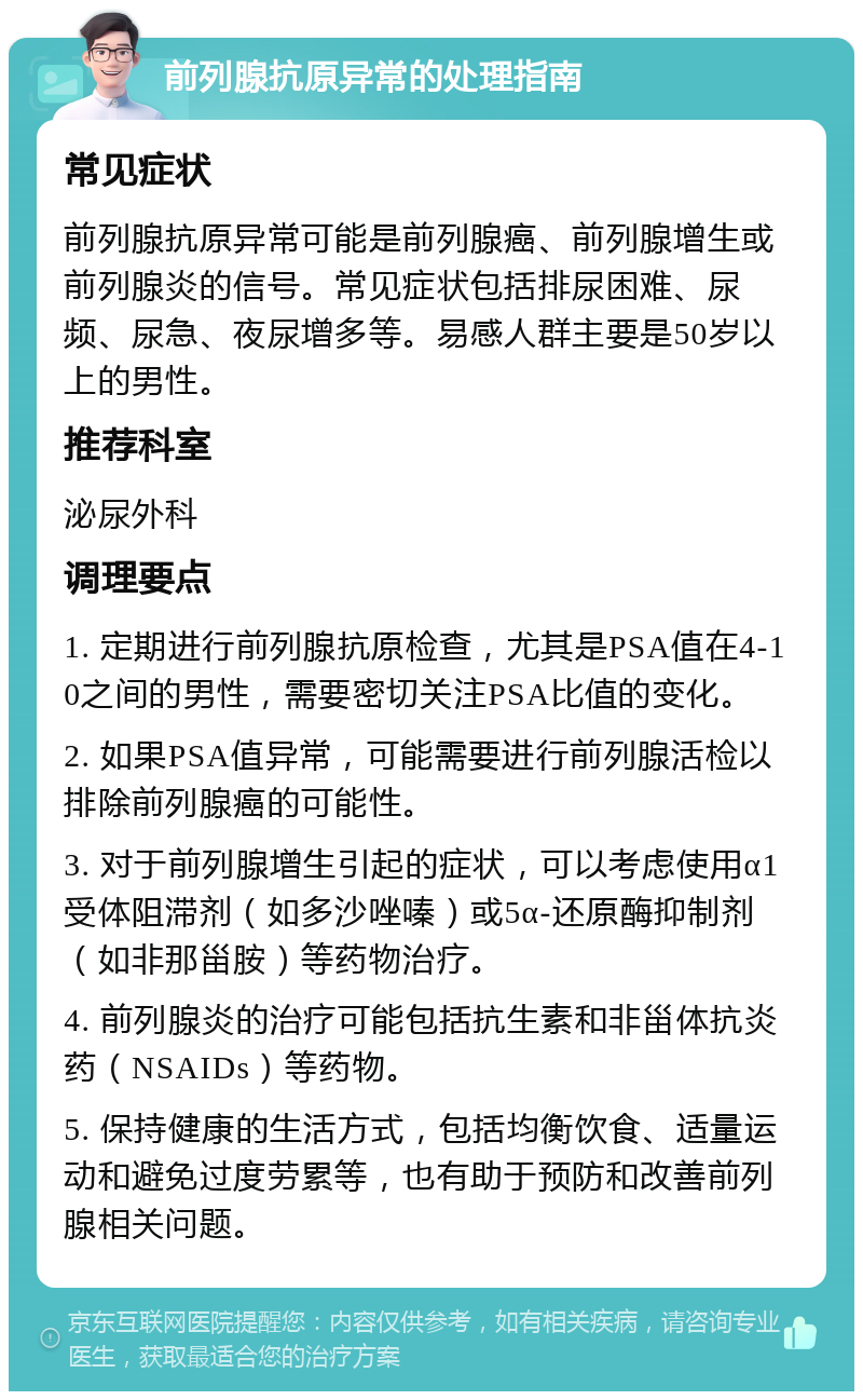 前列腺抗原异常的处理指南 常见症状 前列腺抗原异常可能是前列腺癌、前列腺增生或前列腺炎的信号。常见症状包括排尿困难、尿频、尿急、夜尿增多等。易感人群主要是50岁以上的男性。 推荐科室 泌尿外科 调理要点 1. 定期进行前列腺抗原检查，尤其是PSA值在4-10之间的男性，需要密切关注PSA比值的变化。 2. 如果PSA值异常，可能需要进行前列腺活检以排除前列腺癌的可能性。 3. 对于前列腺增生引起的症状，可以考虑使用α1受体阻滞剂（如多沙唑嗪）或5α-还原酶抑制剂（如非那甾胺）等药物治疗。 4. 前列腺炎的治疗可能包括抗生素和非甾体抗炎药（NSAIDs）等药物。 5. 保持健康的生活方式，包括均衡饮食、适量运动和避免过度劳累等，也有助于预防和改善前列腺相关问题。