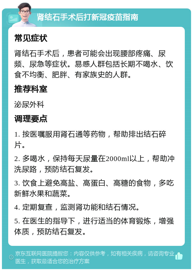 肾结石手术后打新冠疫苗指南 常见症状 肾结石手术后，患者可能会出现腰部疼痛、尿频、尿急等症状。易感人群包括长期不喝水、饮食不均衡、肥胖、有家族史的人群。 推荐科室 泌尿外科 调理要点 1. 按医嘱服用肾石通等药物，帮助排出结石碎片。 2. 多喝水，保持每天尿量在2000ml以上，帮助冲洗尿路，预防结石复发。 3. 饮食上避免高盐、高蛋白、高糖的食物，多吃新鲜水果和蔬菜。 4. 定期复查，监测肾功能和结石情况。 5. 在医生的指导下，进行适当的体育锻炼，增强体质，预防结石复发。